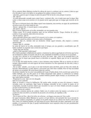 Él no contestó; Mary Maloney inclinó la cabeza de nuevo y continuó con su costura. Cada vez que
él se llevaba el vaso a los labios se oía golpear los cubitos contra el cristal.
-Querido, ¿quieres que te traiga un poco de queso? No he hecho cena porque es jueves.
-No -dijo él.
-Si estás demasiado cansado para comer fuera -continuó ella-, no es tarde para que lo digas. Hay
carne y otras cosas en la nevera y te lo puedo servir aquí para que no tengas que moverte de la
silla.
Sus ojos se volvieron hacia ella; Mary esperó una respuesta, una sonrisa, un signo de asentimiento
al menos, pero él no hizo nada de esto.
-Bueno -agregó ella-, te sacaré queso y unas galletas.
-No quiero -dijo él.
Ella se movió impaciente en la silla, mirándole con sus grandes ojos.
-Debes cenar. Yo lo puedo preparar aquí, no me molesta hacerlo. Tengo chuletas de cerdo y
cordero, lo que quieras, todo está en la nevera.
-No me apetece -dijo él.
-¡Pero querido! ¡Tienes que comer! Te lo sacaré y te lo comes, si te apetece.
Se levantó y puso la costura en la mesa, junto a la lámpara.
-Siéntate -dijo él-, siéntate sólo un momento. Desde aquel instante, ella empezó a sentirse
atemorizada.
-Vamos -dijo él-, siéntate.
Se sentó de nuevo en su silla, mirándole todo el tiempo con sus grandes y asombrados ojos. Él
había acabado su segundo vaso y tenía los ojos bajos.
-Tengo algo que decirte.
-¿Qué es ello, querido? ¿Qué pasa?
Él se había quedado completamente quieto y mantenía la cabeza agachada de tal forma que la luz
de la lámpara le daba en la parte alta de la cara, dejándole la barbilla y la boca en la oscuridad.
-Lo que voy a decirte te va a trastornar un poco, me temo -dijo-, pero lo he pensado bien y he
decidido que lo mejor que puedo hacer es decírtelo en seguida. Espero que no me lo reproches
demasiado.
Y se lo dijo. No tardó mucho, cuatro o cinco minutos como máximo. Ella no se movió en todo el
tiempo, observándolo con una especie de terror mientras él se iba separando de ella más y más, a
cada palabra.
-Eso es todo -añadió-, ya sé que es un mal momento para decírtelo, pero no hay otro modo de
hacerlo. Naturalmente, te daré dinero y procuraré que estés bien cuidada. Pero no hay necesidad
de armar un escándalo. No sería bueno para mi carrera.
Su primer impulso fue no creer una palabra de lo que él había dicho. Se le ocurrió que quizá él no
había hablado, que era ella quien se lo había imaginado todo. Quizá si continuara su trabajo
como si no hubiera oído nada, luego, cuando hubiera pasado algún tiempo, se encontraría con
que nada había ocurrido.
-Prepararé la cena -dijo con voz ahogada.
Esta vez él no contestó.
Mary se levantó y cruzó la habitación. No sentía nada, excepto un poco de náuseas y mareo.
Actuaba como un autómata. Bajó hasta la bodega, encendió la luz y metió la mano en el
congelador, sacando el primer objeto que encontró. Lo sacó y lo miró. Estaba envuelto en papel,
así que lo desenvolvió y lo miró de nuevo.
Era una pierna de cordero.
Muy bien, cenarían pierna de cordero. Subió con el cordero entre las manos y al entrar en el
cuarto de estar encontró a su marido de pie junto a la ventana, de espaldas a ella.
Se detuvo.
-Por el amor de Dios -dijo él al oírla, sin volverse-, no hagas cena para mí. Voy a salir.
En aquel momento, Mary Maloney se acercó a él por detrás y sin pensarlo dos veces levantó la
pierna de cordero congelada y le golpeó en la parte trasera de la cabeza tan fuerte como pudo.
Fue como si le hubiera pegado con una barra de acero. Retrocedió un paso, esperando a ver qué
pasaba, y lo gracioso fue que él quedó tambaleándose unos segundos antes de caer pesadamente
en la alfombra.
 
