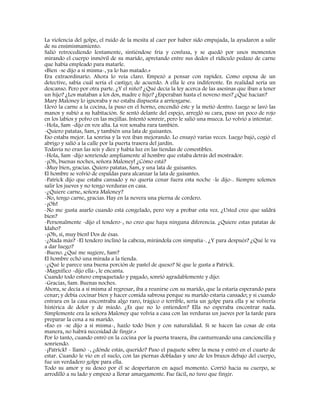 La violencia del golpe, el ruido de la mesita al caer por haber sido empujada, la ayudaron a salir
de su ensimismamiento.
Salió retrocediendo lentamente, sintiéndose fría y confusa, y se quedó por unos momentos
mirando el cuerpo inmóvil de su marido, apretando entre sus dedos el ridículo pedazo de carne
que había empleado para matarle.
«Bien -se dijo a sí misma-, ya lo has matado.»
Era extraordinario. Ahora lo veía claro. Empezó a pensar con rapidez. Como esposa de un
detective, sabía cuál sería el castigo; de acuerdo. A ella le era indiferente. En realidad sería un
descanso. Pero por otra parte. ¿Y el niño? ¿Qué decía la ley acerca de las asesinas que iban a tener
un hijo? ¿Los mataban a los dos, madre e hijo? ¿Esperaban hasta el noveno mes? ¿Qué hacían?
Mary Maloney lo ignoraba y no estaba dispuesta a arriesgarse.
Llevó la carne a la cocina, la puso en el horno, encendió éste y la metió dentro. Luego se lavó las
manos y subió a su habitación. Se sentó delante del espejo, arregló su cara, puso un poco de rojo
en los labios y polvo en las mejillas. Intentó sonreír, pero le salió una mueca. Lo volvió a intentar.
-Hola, Sam -dijo en voz alta. La voz sonaba rara también.
-Quiero patatas, Sam, y también una lata de guisantes.
Eso estaba mejor. La sonrisa y la voz iban mejorando. Lo ensayó varias veces. Luego bajó, cogió el
abrigo y salió a la calle por la puerta trasera del jardín.
Todavía no eran las seis y diez y había luz en las tiendas de comestibles.
-Hola, Sam -dijo sonriendo ampliamente al hombre que estaba detrás del mostrador.
-¡Oh, buenas noches, señora Maloney! ¿Cómo está?
-Muy bien, gracias. Quiero patatas, Sam, y una lata de guisantes.
El hombre se volvió de espaldas para alcanzar la lata de guisantes.
-Patrick dijo que estaba cansado y no quería cenar fuera esta noche -le dijo-. Siempre solemos
salir los jueves y no tengo verduras en casa.
-¿Quiere carne, señora Maloney?
-No, tengo carne, gracias. Hay en la nevera una pierna de cordero.
-¡Oh!
-No me gusta asarlo cuando está congelado, pero voy a probar esta vez. ¿Usted cree que saldrá
bien?
-Personalmente -dijo el tendero-, no creo que haya ninguna diferencia. ¿Quiere estas patatas de
Idaho?
-¡Oh, sí, muy bien! Dos de ésas.
-¿Nada más? -El tendero inclinó la cabeza, mirándola con simpatía-. ¿Y para después? ¿Qué le va
a dar luego?
-Bueno. ¿Qué me sugiere, Sam?
El hombre echó una mirada a la tienda.
-¿Qué le parece una buena porción de pastel de queso? Sé que le gusta a Patrick.
-Magnífico -dijo ella-, le encanta.
Cuando todo estuvo empaquetado y pagado, sonrió agradablemente y dijo:
-Gracias, Sam. Buenas noches.
Ahora, se decía a sí misma al regresar, iba a reunirse con su marido, que la estaría esperando para
cenar; y debía cocinar bien y hacer comida sabrosa porque su marido estaría cansado; y si cuando
entrara en la casa encontraba algo raro, trágico o terrible, sería un golpe para ella y se volvería
histérica de dolor y de miedo. ¿Es que no lo entienden? Ella no esperaba encontrar nada.
Simplemente era la señora Maloney que volvía a casa con las verduras un jueves por la tarde para
preparar la cena a su marido.
«Eso es -se dijo a sí misma-, hazlo todo bien y con naturalidad. Si se hacen las cosas de esta
manera, no habrá necesidad de fingir.»
Por lo tanto, cuando entró en la cocina por la puerta trasera, iba canturreando una cancioncilla y
sonriendo.
-¡Patrick! - llamó -, ¿dónde estás, querido? Puso el paquete sobre la mesa y entró en el cuarto de
estar. Cuando le vio en el suelo, con las piernas dobladas y uno de los brazos debajo del cuerpo,
fue un verdadero golpe para ella.
Todo su amor y su deseo por él se despertaron en aquel momento. Corrió hacia su cuerpo, se
arrodilló a su lado y empezó a llorar amargamente. Fue fácil, no tuvo que fingir.
 