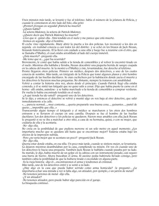 Unos minutos más tarde, se levantó y fue al teléfono. Sabía el número de la jefatura de Policía, y
cuando le contestaron al otro lado del hilo, ella gritó:
-¡Pronto! ¡Vengan en seguida! ¡Patrick ha muerto!
-¿Quién habla?
-La señora Maloney, la señora de Patrick Maloney.
-¿Quiere decir que Patrick Maloney ha muerto?
-Creo que sí -gimió ella-. Está tendido en el suelo y me parece que está muerto.
-Iremos en seguida -dijo el hombre.
El coche vino rápidamente. Mary abrió la puerta a los dos policías. Los reconoció a los dos en
seguida -en realidad conocía a casi todos los del distrito- y se echó en los brazos de Jack Nooan,
llorando histéricamente. El la llevó con cuidado a una silla y luego fue a reunirse con el otro, que
se llamaba O'Malley, el cual estaba arrodillado al lado del cuerpo inmóvil.
-¿Está muerto? -preguntó ella.
-Me temo que sí... ¿qué ha ocurrido?
Brevemente, le contó que había salido a la tienda de comestibles y al volver lo encontró tirado en
el suelo. Mientras ella hablaba y lloraba, Nooan descubrió una pequeña herida de sangre cuajada
en la cabeza del muerto. Se la mostró a O'Malley y éste, levantándose, fue derecho al teléfono.
Pronto llegaron otros policías. Primero un médico, después dos detectives, a uno de los cuales
conocía de nombre. Más tarde, un fotógrafo de la Policía que tomó algunos planos y otro hombre
encargado de las huellas dactilares. Se oían cuchicheos por la habitación donde yacía el muerto y
los detectives le hicieron muchas preguntas. No obstante, siempre la trataron con amabilidad.
Volvió a contar la historia otra vez, ahora desde el principio. Cuando Patrick llegó ella estaba
cosiendo, y él se sintió tan fatigado que no quiso salir a cenar. Dijo que había puesto la carne en el
horno -allí estaba, asándose- y se había marchado a la tienda de comestibles a comprar verduras.
De vuelta lo había encontrado tendido en el suelo.
-¿A qué tienda ha ido usted? -preguntó uno de los detectives.
Se lo dijo, y entonces el detective se volvió y musitó algo en voz baja al otro detective, que salió
inmediatamente a la calle.
«..., parecía normal..., muy contenta..., quería prepararle una buena cena..., guisantes..., pastel de
queso..., imposible que ella...»
Transcurrido algún tiempo el fotógrafo y el médico se marcharon y los otros dos hombres
entraron y se llevaron el cuerpo en una camilla. Después se fue el hombre de las huellas
dactilares. Los dos detectives y los policías se quedaron. Fueron muy amables con ella; Jack Nooan
le preguntó si no se iba a marchar a otro sitio, a casa de su hermana, quizá, o con su mujer, que
cuidaría de ella y la acostaría.
-No -dijo ella.
No creía en la posibilidad de que pudiera moverse ni un solo metro en aquel momento. ¿Les
importaría mucho que se quedara allí hasta que se encontrase mejor? Todavía estaba bajo los
efectos de la impresión sufrida.
-Pero ¿no sería mejor que se acostara un poco? -preguntó Jack Nooan.
-No -dijo ella.
Quería estar donde estaba, en esa silla. Un poco más tarde, cuando se sintiera mejor, se levantaría.
La dejaron mientras deambulaban por la casa, cumpliendo su misión. De vez en cuando uno de
los detectives le hacía una pregunta. También Jack Nooan le hablaba cuando pasaba por su lado.
Su marido, le dijo, había muerto de un golpe en la cabeza con un instrumento pesado, casi seguro
una barra de hierro. Ahora buscaban el arma. El asesino podía habérsela llevado consigo, pero
también cabía la posibilidad de que la hubiera tirado o escondido en alguna parte.
-Es la vieja historia -dijo él-, encontraremos el arma y tendremos al criminal.
Más tarde, uno de los detectives entró y se sentó a su lado.
-¿Hay algo en la casa que pueda haber servido como arma homicida? -le preguntó-. ¿Le
importaría echar una mirada a ver si falta algo, un atizador, por ejemplo, o un jarrón de metal?
-No tenemos jarrones de metal -dijo ella.
-¿Y un atizador?
-No tenemos atizador, pero puede haber algo parecido en el garaje.
La búsqueda continuó.
 