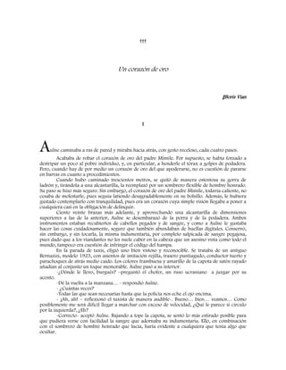†††
Un corazón de oro
‡Boris Vian
I
Aulne caminaba a ras de pared y miraba hacia atrás, con gesto receloso, cada cuatro pasos.
Acababa de robar el corazón de oro del padre Mimile. Por supuesto, se había forzado a
destripar un poco al pobre individuo, y, en particular, a henderle el tórax a golpes de podadera.
Pero, cuando hay de por medio un corazón de oro del que apoderarse, no es cuestión de pararse
en barras en cuanto a procedimientos.
Cuando hubo caminado trescientos metros, se quitó de manera ostentosa su gorra de
ladrón y, tirándola a una alcantarilla, la reemplazó por un sombrero flexible de hombre honrado.
Su paso se hizo más seguro. Sin embargo, el corazón de oro del padre Mimile, todavía caliente, no
cesaba de molestarle, pues seguía latiendo desagradablemente en su bolsillo. Además, le hubiera
gustado contemplarlo con tranquilidad, pues era un corazón cuya simple visión llegaba a poner a
cualquiera casi en la obligación de delinquir.
Ciento veinte brazas más adelante, y aprovechando una alcantarilla de dimensiones
superiores a las de la anterior, Aulne se desembarazó de la porra y de la podadera. Ambos
instrumentos estaban recubiertos de cabellos pegados y de sangre, y como a Aulne le gustaba
hacer las cosas cuidadosamente, seguro que también abundaban de huellas digitales. Conservó,
sin embargo, y sin tocarla, la misma indumentaria, por completo salpicada de sangre pegajosa,
pues dado que a los viandantes no les suele caber en la cabeza que un asesino vista como todo el
mundo, tampoco era cuestión de infringir el código del hampa.
En la parada de taxis, eligió uno bien vistoso y reconocible. Se trataba de un antiguo
Bernazizi, modelo 1923, con asientos de imitación rejilla, trasero puntiagudo, conductor tuerto y
parachoques de atrás medio caído. Los colores frambuesa y amarillo de la capota de satén rayado
añadían al conjunto un toque memorable. Aulne pasó a su interior.
-¿Dónde le llevo, burgués? –preguntó el chofer, un ruso ucraniano a juzgar por su
acento.
-Dé la vuelta a la manzana… - respondió Aulne.
- ¿Cuántas veces?
-Todas las que sean necesarias hasta que la policía nos eche el ojo encima.
- ¡Ah, ah! – reflexionó el taxista de manera audible-. Bueno… bien… veamos… Como
posiblemente me será difícil llegar a marchar con exceso de velocidad, ¿Qué le parece si circulo
por la izquierda?, ¿Eh?
-Correcto- aceptó Aulne. Bajando a tope la capota, se sentó lo más estirado posible para
que pudiera verse con facilidad la sangre que adornaba su indumentaria. Ello, en combinación
con el sombrero de hombre honrado que lucía, haría evidente a cualquiera que tenía algo que
ocultar.
 