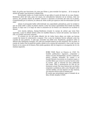 baño, de grifos que funcionan, de cosas que flotan y, para mondar los tapones… de la navaja de
afeitar del padre, una hermosa y afilada hoja.
Escuchando ruidos en el patio interior al que daba el cuarto de baño de su casa, Zampa-
Bombones abrió del todo, para ver mejor, los entreabiertos batientes de la ventana. Ante sus
narices, dos grandes manos de hombre vinieron a aferrarse al derrame del vano de la piedra.
Congestionada por el esfuerzo, la cabeza de Aulne acabó por aparecer ante los interesados ojos del
niño.
Quizá el perseguido había sobrevalorado sus capacidades gimnásticas, pero la verdad es
que no pudo subir a pulso al primer intento. Como las manos aguantaban bien donde las había
puesto, se dejó caer a lo largo de toda la extensión de los brazos con intención de recobrar el
aliento.
Con mucha dulzura, Zampa-Bombones levanto la navaja de afeitar que tenía bien
agarrada, y paso la afilada lámina sobre los nudillos blancos y tensos del asesino. Las manos de
este, en verdad, eran muy carnosas.
El corazón de oro del padre Mimile tiró de Aulne hacia abajo con todas sus fuerzas
cuando las manos le comenzaron a sangrar. Uno a uno los tendones fueron saltando como las
cuerdas de una guitarra. A cada tajo, resonaba una débil nota. Finalmente, quedaron sobre el
alféizar diez falangetas exangües. De cada una manaba todavía un hilo purpúreo. Por su parte, el
cuerpo de Aulne rozó la pared de piedra, rebotó en la cornisa del entresuelo y vino a dar con sus
huesos en la caneca de la basura. Bien podía quedarse allí; los traperos se encargarían de el a la
mañana siguiente.
BORIS VIAN: Nació en Francia en 1920. Un
hombre polifacético: ingeniero, compositor y
músico de Jazz (trompetista), escritor, traductor,
pintor, cineasta, boxeador. En cuanto a su
mundo literario incursiono en el género negro, y
escribió libros que rozan la ciencia ficción como
su novela Que se mueran los feos, publicada
solo hasta 1964 y premonición de más de un
fenómeno actual. Fue muy famoso por sus títulos
originales y polémicos, tales como Escupiré sobre
vuestra tumba, Con las mujeres no hay manera,
Los muertos tienen todos la misma piel.
El cuento que presentamos aquí es tomado de su
libro El lobo-hombre (1949)
 