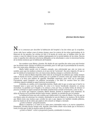 †††
La ventana
‡German Sánchez Espeso
No sé si comenzar por describir la habitación del hospital o las dos niñas que la ocupaban.
Acaso cabe hacer ambas cosas al mismo tiempo, pues los rostros de las niñas participaban de la
blancura de las paredes, las colchas de hilo y la mesita de noche que se hallaba entre las dos
camas; o eran los objetos los que estaban impregnados de la mortal palidez de las niñas. Parecía
como si aquellas dos cabecitas estuvieran dibujadas en las almohadas o como si estuvieran hechas
de la misma sustancia que la habitación del hospital.
Sus nombres eran Marta y Juanita. No dudéis de que aquellas dos niñas eran más bonitas
que las demás niñas. Quizás su belleza era prestada, pues se sabe que la proximidad de la muerte,
que a los viejos afea, embellece a las niñas.
Marta había nacido con el corazón cansado, una enfermedad que aún no tenía un
nombre, pero que los médicos echaron en el saco de las "esclerosis". Eso poco importa. El caso es
que los médicos la mantenían viva con inyecciones diarias, masajes y corrientes eléctricas.
Pero la vida de Marta dependía sobre todo de un frasquito de píldoras que estaba siempre
sobre la mesita de noche. Cuando notaba que se le paraba el corazón, tenía que andar lista para
echarse a la boca una píldora de aquellas. Resultaba engorroso, pero vivir era lo principal.
Únicamente aquel frasquito con píldoras encarnadas y un libro de cuentos lleno de color
cobraban alguna realidad en aquel universo inconsistente.
A Juanita, en cambio, no le importaba morirse. Nadie sabe lo que es notar que el mal te va
trepando poco a poco por las piernas. Es como si te fueras hundiendo despacito en arenas
movedizas. La parálisis ya le llegaba a la cintura y, hoy por hoy, no había forma de detener el
proceso criminal en aquel cuerpecito desvalido. Juanita tenía cerrado el horizonte, como se dice.
La noche que trajeron a Juanita, Marta dormía. Juanita se despertó muy temprano. El
dolor de huesos no le permitía dormir largo tiempo. Además, ya entraba luz por la ventana.
La habitación tenía una sola ventana que estaba junto a la cama de Marta. Una luz que ya
era blanca antes de atravesar los cristales, iluminaba la cara de Marta y su muñeca. No he dicho
que Marta tenía una muñeca que cerraba los ojos y que alguna vez también tomaba píldoras,
pues las muñecas de las niñas que padecen del corazón se fatigan a menudo.
-¿Cómo se llama? -preguntó Juanita.
Marta se despertó y se sentó en la cama para contemplar mejor a su nueva compañera.
Estupendo. Llevaba mucho tiempo sola. Aquella cama había estado vacía desde que se llevaron a
Luisa, la niña que le dejó la muñeca antes de morirse.
-¿Cómo se llama? -volvió a preguntarle Juanita, señalándole la muñeca.
 