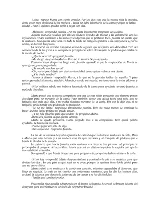 -Luisa -repuso Marta con cierto orgullo. Por los ojos con que la nueva niña la miraba,
debía estar muy envidiosa de su muñeca-. Luisa no debe levantarse de la cama porque se fatiga -
añadió-. Pero si quieres, puedes venir a jugar con ella.
-Ahora no -respondió Juanita-. No me gusta levantarme temprano de la cama.
Aquella mañana pasaron por allí los médicos vestidos de blanco y las enfermeras con las
inyecciones. Todos sonrieron a las niñas y les dijeron que se portaran bien. Juanita no quería que
la cuidasen. Solo quería estar sola. En toda la tarde no dirigió la palabra a su compañera y, por la
noche, se durmió temprano.
La despertó un extraño ronquido, como de alguien que respiraba con dificultad. Tiró del
cordoncito de la luz y vio a su compañera precipitarse sobre el frasquito de píldoras que estaba en
la mesita de noche.
-¿Qué te ocurre? -preguntó Juanita.
-Me ahogo -respondió Marta-. Pero no te asustes. Se pasa pronto.
Permanecieron despiertas largo rato. Juanita aguardó a que la respiración de Marta se
apaciguase, para preguntarle:
-¿Te sucede muchas veces?
-Oh, no -repuso Marta con cierta rotundidad, como quien rechaza una ofensa.
-¿Y te duele mucho?
-Vamos a dormir -respondió Marta, a la que no le gustaba hablar de aquello. Y para
restar gravedad al asunto, añadió-: Además, cuando me sucede, me tomo una de estas píldoras y
ya está.
-Si lo hubiera sabido me hubiera levantado de la cama para ayudarte -repuso Juanita, a
modo de disculpa.
Marta pensó que su nueva compañera era una de esas niñas perezosas que siempre ponen
disculpas para no moverse de la cama. Pero también pensó que quizá fuese una niña que se
fatigaba aún más que ella, y no podía siquiera moverse de la cama. Por eso le dijo que, si se
fatigaba, podía tomar una píldora de su frasquito.
-Yo no me fatigo -respondió altivamente Juanita. Pero no pudo menos de terminar la
frase-. No me fatigo porque no puedo andar.
-¿Y no hay píldoras para que andes? -le preguntó Marta.
Ahora era Juanita la que quería dormir.
Marta se quedó pensativa. Había juzgado mal a su compañera. Pero quizá podría
ayudarla. Le tendió su muñeca.
-Puedes jugar con ella -le dijo.
-No la necesito -respondió Juanita.
La luz de la ventana despertó a Juanita. Le extrañó que no hubiese ruidos en la calle. Miró
a Marta que aún dormía y a su muñeca con los ojos cerrados y al frasquito de píldoras que a
Marta le libraba de la muerte.
Lo primero que hacía Juanita cada mañana era tocarse las piernas. Al principio le
preocupaba el progreso de la parálisis. Ahora era casi un alivio comprobar la rapidez con que la
insensibilidad avanzaba.
No aguardó a que Marta despertase para preguntarle por qué no había ruidos en la calle.
-Sí los hay -respondió Marta desperezándose y poniendo de pie a su muñeca para que
abriera los ojos-. Lo que pasa es que aquí no se oyen, porque la ventana tiene doble cristal para
que no entre el frío.
Marta peinó a su muñeca y le cantó una canción, mientras aguardaba el desayuno que
llegó en seguida. Lo trajo en un carrito una enfermera sonriente, que les dio los buenos días,
accionó la palanca que elevaba la cabecera de las camas y se fue diciéndoles:
-Tenéis que coméroslo todo.
Poca mella hizo aquella advertencia en el ánimo de Juanita. Se cruzó de brazos delante del
desayuno para exteriorizar su decisión de no probar bocado.
 