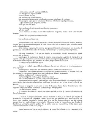 - ¿Por qué no comes? -le preguntó Marta.
-No me apetece -repuso Juanita.
-Si no comes te morirás.
-No me importa -repuso Juanita.
Marta comenzó a desayunar en silencio, mientras miraba por la ventana.
-Estoy segura -dijo- que te tomarías el desayuno si tú fueras aquel perrito cojo.
- ¿Qué perrito cojo? -preguntó Juanita.
-Uno que está ahí abajo.
Hubo un largo silencio antes de que Juanita preguntara:
-¿Y qué hace?
-Anda metiendo la cabeza en los cubos de basura -respondió Marta-. Debe tener mucha
hambre.
-¿Está cojo? -preguntó Juanita de nuevo.
Marta afirmó con la cabeza.
Juanita aún tardó un rato en comenzar a tomar el desayuno. Nunca se le hubiera ocurrido
que un perro cojo pudiera tener ganas de vivir. Debía tener mucha hambre, para meter la cabeza
en los cubos de basura.
A la mañana siguiente, lo primero que preguntó Juanita al despertar fue si estaba el
perrito cojo comiendo de los cubos de basura. Marta miró por la ventana para comprobarlo.
-No está -respondió. Y al ver que Juanita se entristecía, añadió: Seguramente habrá
encontrado un dueño.
Juanita pasó la mañana sin dirigir la palabra a su compañera. ¿Quién le había dicho a
aquella tonta que los perros cojos encuentran gente que se preocupe por ellos? Este pensamiento
la martirizó hasta tal punto que, a la hora de comer, no pudo menos que decir:
-A los perros cojos nadie los quiere.
-Eso no es verdad -repuso Marta-. Algunos días veo un niño con su perro cojo, que es
muy juguetón.
Juanita pareció interesarse por la historia. Miró a Marta con ojos extasiados.
-Mientras el niño echa el anzuelo desde el puente -prosiguió Marta-, el perro se dedica a
perseguir a los patos, que se van al agua corriendo, como si viesen al demonio.
-¿Cómo es el puente? -preguntó Juanita.
Marta miró por la ventana, para describirlo mejor:
-Está hecho con troncos y clavos, como cualquier puente.
Juanita terminó de comer y cerró los ojos para imaginárselo mejor. Se durmió pensando
que si algún día se curaba, ella también tendría un perro y se iría a pescar desde lo alto de un
puente.
Cuando se despertó ya era casi la hora de la cena. Nunca había dormido tanto rato
seguido. Tampoco le dolían los huesos. Ahora le surgió otra pregunta:
-¿A dónde lleva el puente?
La pregunta desconcertó a Marta, que estaba leyendo su libro de cuentos. ¿A dónde iba a
llevar? Al parque.
La vida en el parque comenzaba a media mañana, es decir, a la hora en que llegaba el
hombre de los bigotes con los globos. Esto no significaba que hasta esa hora no se abrieran las
flores o no cantaran los pájaros. Pero de nada sirve que las flores se abran o que los pájaros
canten si no hay nadie allí para presenciarlo. Y la gente no iba al parque hasta que llegaba el
hombre de los bigotes con los globos. Por lo tanto, hasta ese momento no podía decirse que
comenzara realmente la vida en el parque.
-Es un hombre muy bueno -explicó Marta-. Se pasa el día inflando globos y sonriendo a la
gente.
 