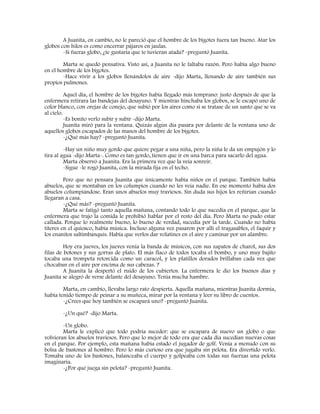 A Juanita, en cambio, no le pareció que el hombre de los bigotes fuera tan bueno. Atar los
globos con hilos es como encerrar pájaros en jaulas.
-Si fueras globo, ¿te gustaría que te tuvieran atada? -preguntó Juanita.
Marta se quedó pensativa. Visto así, a Juanita no le faltaba razón. Pero había algo bueno
en el hombre de los bigotes.
-Hace vivir a los globos llenándolos de aire -dijo Marta, llenando de aire también sus
propios pulmones.
Aquel día, el hombre de los bigotes había llegado más temprano: justo después de que la
enfermera retirara las bandejas del desayuno. Y mientras hinchaba los globos, se le escapó uno de
color blanco, con orejas de conejo, que subió por los aires como si se tratase de un santo que se va
al cielo.
-Es bonito verlo subir y subir -dijo Marta.
Juanita miró para la ventana. Quizás algún día pasara por delante de la ventana uno de
aquellos globos escapados de las manos del hombre de los bigotes.
-¿Qué más hay? -preguntó Juanita.
-Hay un niño muy gordo que quiere pegar a una niña, pero la niña le da un empujón y lo
tira al agua -dijo Marta-. Como es tan gordo, tienen que ir en una barca para sacarlo del agua.
Marta observó a Juanita. Era la primera vez que la veía sonreír.
-Sigue -le rogó Juanita, con la mirada fija en el techo.
Pero que no pensara Juanita que únicamente había niños en el parque. También había
abuelos, que se montaban en los columpios cuando no les veía nadie. En ese momento había dos
abuelos columpiándose. Eran unos abuelos muy traviesos. Sin duda sus hijos les reñirían cuando
llegaran a casa.
-¿Qué más? -preguntó Juanita.
Marta se fatigó tanto aquella mañana, contando todo lo que sucedía en el parque, que la
enfermera que trajo la comida le prohibió hablar por el resto del día. Pero Marta no pudo estar
callada. Porque lo realmente bueno, lo bueno de verdad, sucedía por la tarde. Cuando no había
títeres en el quiosco, había música. Incluso alguna vez pasaron por allí el tragasables, el faquir y
los enanitos saltimbanquis. Había que verlos dar volatines en el aire y caminar por un alambre.
Hoy era jueves, los jueves venía la banda de músicos, con sus zapatos de charol, sus dos
filas de botones y sus gorras de plato. El más flaco de todos tocaba el bombo, y uno muy bajito
tocaba una trompeta retorcida como un caracol, y los platillos dorados brillaban cada vez que
chocaban en el aire por encima de sus cabezas. ?
A Juanita la despertó el ruido de los cubiertos. La enfermera le dio los buenos días y
Juanita se alegró de verse delante del desayuno. Tenía mucha hambre.
Marta, en cambio, llevaba largo rato despierta. Aquella mañana, mientras Juanita dormía,
había tenido tiempo de peinar a su muñeca, mirar por la ventana y leer su libro de cuentos.
-¿Crees que hoy también se escapará uno? -preguntó Juanita.
-¿Un qué? -dijo Marta.
-Un globo.
Marta le explicó que todo podría suceder: que se escapara de nuevo un globo o que
volvieran los abuelos traviesos. Pero que lo mejor de todo era que cada día sucedían nuevas cosas
en el parque. Por ejemplo, esta mañana había estado el jugador de golf. Venía a menudo con su
bolsa de bastones al hombro. Pero lo más curioso era que jugaba sin pelota. Era divertido verlo.
Tomaba uno de los bastones, balanceaba el cuerpo y golpeaba con todas sus fuerzas una pelota
imaginaria.
-¿Por qué juega sin pelota? -preguntó Juanita.
 