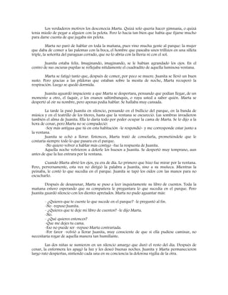 Los verdaderos motivos los desconocía Marta. Quizá solo quería hacer gimnasia, o quizá
tenía miedo de pegar a alguien con la pelota. Pero lo hacía tan bien que había que fijarse mucho
para darse cuenta de que jugaba sin pelota.
Marta no paró de hablar en toda la mañana, pues vino mucha gente al parque: la mujer
que daba de comer a las palomas con la boca, el hombre que paseaba unos trillizos en una silleta
triple, la señorita del paraguas cerrado, que no lo abría con la lluvia ni con el sol.
Juanita estaba feliz. Imaginando, imaginando, se le habían agrandado los ojos. En el
centro de sus oscuras pupilas se reflejaba nítidamente el cuadradito de aquella luminosa ventana.
Marta se fatigó tanto que, después de comer, por poco se muere. Juanita se llevó un buen
susto. Pero gracias a las píldoras que estaban sobre la mesita de noche, Marta recuperó la
respiración. Luego se quedó dormida.
Juanita aguardó impaciente a que Marta se despertara, pensando que podían llegar, de un
momento a otro, el faquir, o los enanos saltimbanquis, o vaya usted a saber quién. Marta se
despertó al oír su nombre, pero apenas podía hablar. Se hallaba muy cansada.
La tarde la pasó Juanita en silencio, pensando en el bullicio del parque, en la banda de
música y en el teatrillo de los títeres, hasta que la ventana se oscureció. Las sombras invadieron
también el alma de Juanita. Ella lo daría todo por poder ocupar la cama de Marta. Se lo dijo a la
hora de cenar, pero Marta no se compadeció:
-Soy más antigua que tú en esta habitación -le respondió- y me corresponde estar junto a
la ventana.
Juanita se echó a llorar. Entonces, Marta trató de consolarla, prometiéndole que le
contaría siempre todo lo que pasara en el parque.
-No quiero volver a hablar más contigo -fue la respuesta de Juanita.
Aquella noche volvieron a dolerle los huesos a Juanita. Se despertó muy temprano, aun
antes de que la luz entrara por la ventana.
Cuando Marta abrió los ojos, ya era de día. Lo primero que hizo fue mirar por la ventana.
Pero, perversamente, esta vez no dirigió la palabra a Juanita, sino a su muñeca. Mientras la
peinaba, le contó lo que sucedía en el parque. Juanita se tapó los oídos con las manos para no
escucharlo.
Después de desayunar, Marta se puso a leer inquietamente su libro de cuentos. Toda la
mañana estuvo esperando que su compañera le preguntara lo que sucedía en el parque. Pero
Juanita guardó silencio con los dientes apretados. Marta no pudo aguantar más:
- ¿Quieres que te cuente lo que sucede en el parque? -le preguntó al fin.
-No -repuso Juanita.
- ¿Quieres que te deje mi libro de cuentos? -le dijo Marta.
-No.
- ¿Qué quieres entonces?
-Que me dejes tu cama.
-Eso no puede ser -repuso Marta contrariada.
-Por favor -volvió a llorar Juanita, muy consciente de que si ella pudiese caminar, no
necesitaría rogar de aquella manera tan humillante.
Las dos niñas se sumieron en un silencio amargo que duró el resto del día. Después de
cenar, la enfermera les apagó la luz y les deseó buenas noches. Juanita y Marta permanecieron
largo rato despiertas, sintiendo cada una en su conciencia la dolorosa vigilia de la otra.
 