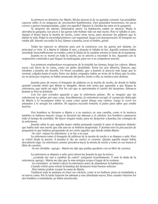 La primera en dormirse fue Marta. Noche penosa la de su agotado corazón. Las pesadillas
cayeron sobre él en imágenes de avechuchos hambrientos. Oyó graznidos horrorosos, vio picos
curvos y garras ensangrentadas. ¿Qué era aquello? Alguien le clavaba las uñas en la garganta.
Se despertó sin aliento, sintiéndose morir. La habitación estaba en silencio. Nadie le
aferraba la garganta. Los picos y las garras solo habían sido un mal sueño. Pero le faltaba el aire.
Alargó el brazo hacia la mesita de noche, como otras veces, para alcanzar las píldoras que le
daban la vida. Palpó la oscuridad primero con inquietud, luego con desesperación. El frasquito no
estaba allí. Intentó encender la luz, llamar a Juanita, tocar el timbre, gritar.
Todas las especies se abrieron paso por la existencia con las garras por delante. Lo
principal es vivir. Si a Marta le faltaba el aire, a Juanita le faltaba la luz. Aquella ventana había
orientado inexorablemente su rumbo, como la llama de la candela orienta el vuelo de la mariposa.
Juanita no se movió en toda la noche, no se atrevió a encender la luz. Aguardó con la
respiración contenida a que llegase la madrugada, para ver a su compañera muerta.
Los primeros resplandores recuperaron de la tiniebla las formas, luego los colores. Marta
yacía casi fuera de la cama, como un globo desinflado. Tenía los ojos abiertos, blancos, que
miraban a Juanita sin mirarla. Un brazo escuálido, que a Juanita le pareció más largo que lo
normal, colgaba hasta el suelo. Entre sus dedos crispados, había un trozo de la blusa que la niña,
en su ansia por respirar, se había arrancado del pecho. Junto a ella, su muñeca aún dormía.
Juanita puso de nuevo el frasquito de píldoras en la mesita de noche, de donde lo había
quitado cuando sintió que Marta se ahogaba. Ahora solo tenía que aguardar a que llegase la
enfermera, que tardó un siglo. Por fin oyó que se aproximaba el carrito del desayuno. Entonces
Juanita se hizo la dormida.
Con los ojos cerrados aguardó a que la enfermera gritase. No se imaginó que las
enfermeras no gritan por esas cosas. Sencillamente, la enfermera recogió el cuerpecito dislocado
de Marta y lo recompuso sobre la cama como quien pliega una camisa. Luego le cerró los
párpados y le arregló los cabellos. Ni siquiera necesitó tomarle el pulso para saber que estaba
muerta.
Dos hombres se llevaron a Marta y a su muñeca en una camilla, como si la muñeca
también se hubiera muerto. Luego se llevaron las sábanas y el colchón. Los hombres caminaron
todo el tiempo de puntillas. No hacer ningún ruido, para no despertar a Juanita, fue consigna de
la enfermera.
Juanita sabía lo que aquella mujer estaba pensando cuando le puso el desayuno delante:
que había sido una suerte que ella aún no se hubiera despertado. Y Juanita tuvo la precaución de
preguntar lo que hubiese preguntado de ser cierto aquello: que dónde estaba Marta.
-Se curó -repuso la enfermera- y se fue a su casa.
La enfermera tomó el frasquito de píldoras de la mesita de noche y se dispuso a salir. Pero
se volvió desde la puerta. A Juanita le dio un vuelco el corazón. Quizás aquella mujer había
descubierto algo. La enfermera caminó pensativa hacia la mesita de noche y tomó en sus manos el
libro de cuentos.
-Se me olvidaba -agregó-. Marta me dijo que podías quedarte con su libro de cuentos.
La enfermera se dispuso a salir, pero ahora fue Juanita la que la retuvo.
- ¿Cuándo me van a cambiar de cama? -preguntó resueltamente. Y ante la duda de la
enfermera, agregó-: Marta me dijo que la más antigua ocupa el lugar de la ventana.
-Lo consultaré -se limitó a decir la enfermera antes de abandonar la habitación.
Cuando volvió para retirar la bandeja del desayuno traía buenas noticias:
-Hoy mismo podrás ocupar la cama de Marta.
Tardaron toda la mañana en traer un colchón, como si no hubiera prisa en trasladarla a
su nueva cama. Por la tarde trajeron las sábanas y una almohada nueva. Para cuando vinieron los
dos hombres a trasladarla, ya había anochecido.
 