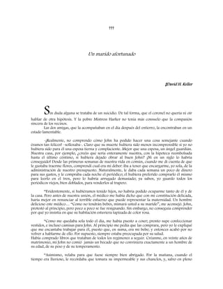†††
Un marido afortunado
‡David H. Keller
Sin duda alguna se trataba de un suicidio. De tal forma, que el coronel no quería ni oír
hablar de otra hipótesis. Y la pobre Mistress Harker no tenía más consuelo que la compasión
sincera de los vecinos.
Las dos amigas, que la acompañaban en el día después del entierro, la encontraban en un
estado lamentable.
-¡Realmente, no comprendo cómo John ha podido hacer una cosa semejante cuando
éramos tan felices! –sollozaba-. Claro que su muerte hubiera sido menos incomprensible si yo no
hubiera sido para él una esposa tierna y complaciente. Mejor que una esposa, un ángel guardián.
Nuestra casa, por ejemplo, ¿creéis que sería enteramente nuestra, con la hipoteca reembolsada
hasta el último céntimo, si hubiera dejado obrar al buen John? ¡Ni en un siglo lo habría
conseguido! Desde las primeras semanas de nuestra vida en común, cuando me di cuenta de que
le gustaba traerme flores, comprendí cual era mi deber: iba a tener que encargarme, yo sola, de la
administración de nuestro presupuesto. Naturalmente, le daba cada semana un poco de dinero
para sus gastos, y le compraba cada noche el periódico; él hubiera preferido comprarlo él mismo
para leerlo en el tren, pero lo habría arrugado demasiado; ya saben, yo guardo todos los
periódicos viejos, bien doblados, para venderlos al trapero.
“Evidentemente, si hubiéramos tenido hijos, no habría podido ocuparme tanto de él y de
la casa. Pero antes de nuestra unión, el médico me había dicho que con mi constitución delicada,
haría mejor en renunciar al terrible esfuerzo que puede representar la maternidad. Un hombre
delicioso este médico… “Como no tendrán bebes, mimará usted a su marido”, me aconsejó. John,
protestó al principio, pero poco a poco se fue resignando. Sin embargo, no conseguía comprender
por qué yo insistía en que su habitación estuviera tapizada de color rosa.
“Como me quedaba sola todo el día, me había puesto a coser; pronto supe confeccionar
vestidos, e incluso camisas para John. Al principio me pedía que las comprara, pero yo le expliqué
que me encantaba trabajar para él, puesto que, en suma, era mi bebe; y entonces acabó por no
volver a hablarme de ello. Por supuesto, siempre estaba preocupada por su salud.
Había comprado libros que trataban de todos los regímenes a seguir. Créanme, en veinte años de
matrimonio, mi John no comió jamás un bocado que no conviniera exactamente a un hombre de
su edad, de su peso y de su temperamento.
“Asimismo, velaba para que fuese siempre bien abrigado. Por la mañana, cuando el
tiempo era lluvioso, le recordaba que tomara su impermeable y sus chanclos, y, salvo en pleno
 