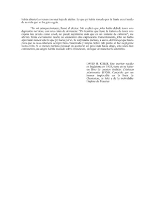 había abierto las venas con una hoja de afeitar. Lo que yo había tomado por la lluvia era el ruido
de su vida que se iba gota a gota.
“En mi enloquecimiento, llamé al doctor. Me explicó que John había debido tener una
depresión nerviosa, casi una crisis de demencia: “Un hombre que tiene la fortuna de tener una
esposa tan devota como usted, no puede suprimirse más que en un instante de extravío”, me
afirmó. Tenía ciertamente razón; no encuentro otra explicación. Evidentemente, John no había
apreciado nunca todo lo que yo hacía por él. Se sorprendía incluso, a veces, del trabajo que hacía
para que la casa estuviera siempre bien conservada y limpia. Sobre este punto, él fue negligente
hasta el fin. Si al menos hubiera pensado en acostarse un poco más hacia abajo, sólo unos diez
centímetros, su sangre habría manado sobre el linóleum, en lugar de manchar la alfombra.
DAVID H. KELLER. Este escritor nacido
en Inglaterra en 1933, tiene en su haber
un libro de cuentos titulado: Criaturas
afortunadas (1958). Conocido por un
humor implacable en la línea de
Chesterton, de Saki y de la inolvidable
Daphne du Maurier
 