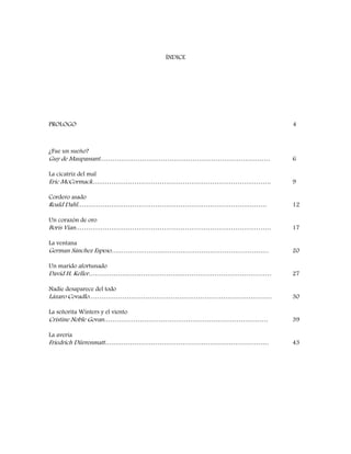 ÍNDICE
PROLOGO 4
¿Fue un sueño?
Guy de Maupassant……………………………………………………………………… 6
La cicatriz del mal
Eric McCormack…………………………………………………………………………. 9
Cordero asado
Roald Dahl……………………………………………………………………………… 12
Un corazón de oro
Boris Vian………………………………………………………………………………… 17
La ventana
German Sánchez Espeso………………………………………………………………… 20
Un marido afortunado
David H. Keller…………………………………………………………………………… 27
Nadie desaparece del todo
Lázaro Covadlo…………………………………………………………………………… 30
La señorita Winters y el viento
Cristine Noble Govan…………………………………………………………………… 39
La avería
Friedrich Dürrenmatt…………………………………………………………………… 43
 