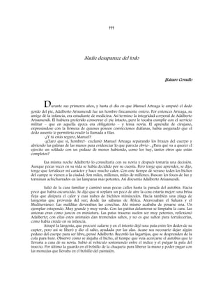 †††
Nadie desaparece del todo
‡Lázaro Covadlo
Durante sus primeros años, y hasta el día en que Manuel Arteaga le amputó el dedo
gordo del pie, Adalberto Arisamendi fue un hombre físicamente entero. Por entonces Arteaga, su
amigo de la infancia, era estudiante de medicina. Así termino la integridad corporal de Adalberto
Arisamendi. Él hubiera preferido conservar el pie intacto, pero le tocaba cumplir con el servicio
militar – que en aquella época era obligatorio – y tenía novia. El aprendiz de cirujano,
expresándose con la firmeza de quienes poseen convicciones diáfanas, había asegurado que el
dedo ausente le permitiría evadir la llamada a filas.
-¿Y tú estás seguro, Manuel?
-¡Claro que sí, hombre!- exclamó Manuel Arteaga separando los brazos del cuerpo y
abriendo las palmas de las manos para evidenciar lo que parecía obvio-. ¿Para qué va a querer el
ejército un soldado con un pedazo de menos habiendo, como los hay, tantos otros que están
completos?
Esa misma noche Adalberto lo consultaría con su novia y después tomaría una decisión.
Aunque pocas veces en su vida se había decidido por su cuenta. Pero tengo que aprender, se dijo,
tengo que fortalecer mi carácter y hace mucho calor. Con este tiempo de verano todos los bichos
del campo se vienen a la ciudad. Son miles, millones, miles de millones. Buscan los focos de luz y
terminan achicharrados en las lámparas más potentes. Así discurría Adalberto Arisamendi.
Salió de la casa familiar y caminó unas pocas calles hasta la parada del autobús. Hacía
poco que había oscurecido. Se dijo que si soplara un poco de aire la cosa estaría mejor: una brisa
floja que disipara el calor y esas nubes de bichitos minúsculos. Hacia también una plaga de
langostas que provenía del sur; desde las sabanas de África. Atravesaban el Sahara y el
Mediterráneo. Las malditas devoraban las cosechas. Ahí mismo acababa de posarse una. Un
ejemplar estupendo. Muy grande y muy verde. Con las patitas delanteras se limpiaba la cara. Las
antenas eran como juncos en miniatura. Las patas traseras suelen ser muy potentes, reflexionó
Adalberto; con ellas estos animales dan tremendos saltos, y no es que salten para fortalecerlas,
como había creído en su infancia.
Atrapó la langosta, que procuró zafarse y en el intento dejó una pata entre los dedos de su
captor, pero así se liberó y dio el salto, ayudada por las alas. Acaso sea necesario dejar algún
pedazo del cuerpo para ser libre, pensó Adalberto. Recordó las lagartijas, que se desprenden de la
cola para huir. Observó cómo se alejaba el bicho, al tiempo que veía acercarse el autobús que lo
llevaría a casa de su novia. Subió al vehículo sosteniendo entre el índice y el pulgar la pata del
insecto. Por último la guardo en el bolsillo de la chaqueta para liberar la mano y poder pagar con
las monedas que llevaba en el bolsillo del pantalón.
 