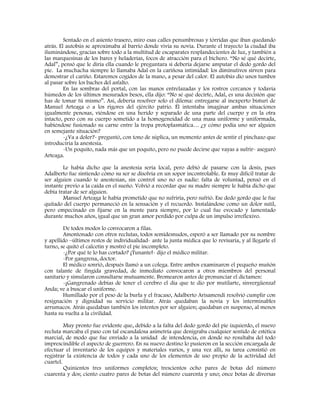 Sentado en el asiento trasero, miro esas calles penumbrosas y tórridas que iban quedando
atrás. El autobús se aproximaba al barrio donde vivía su novia. Durante el trayecto la ciudad iba
iluminándose, gracias sobre todo a la multitud de escaparates resplandecientes de luz, y también a
las marquesinas de los bares y heladerías, focos de atracción para el bichero. “No sé qué decirte,
Adal”, pensó que le diría ella cuando le preguntara si debería dejarse amputar el dedo gordo del
pie. La muchacha siempre lo llamaba Adal en la cariñosa intimidad: los diminutivos sirven para
demostrar el cariño. Estaremos cogidos de la mano, a pesar del calor. El autobús dio unos tumbos
al pasar sobre los baches del asfalto.
En las sombras del portal, con las manos entrelazadas y los rostros cercanos y todavía
húmedos de los últimos mesurados besos, ella dijo: “No sé qué decirte, Adal, es una decisión que
has de tomar tú mismo”. Así, debería resolver solo el dilema: entregarse al inexperto bisturí de
Manuel Arteaga o a los rigores del ejército patrio. Él intentaba imaginar ambas situaciones
igualmente penosas, viéndose en una herido y separado de una parte del cuerpo y en la otra
intacto, pero con su cuerpo sometido a la homogeneidad de una masa uniforme y uniformada,
habiéndose fusionado su carne entre la tropa protoplasmática… ¿y cómo podía uno ser alguien
en semejante situación?
-¿Va a doler?- preguntó, con tono de súplica, un momento antes de sentir el pinchazo que
introduciría la anestesia.
-Un poquito, nada más que un poquito, pero no puede decirse que vayas a sufrir- aseguró
Arteaga.
Le había dicho que la anestesia sería local, pero debió de pasarse con la dosis, pues
Adalberto fue sintiendo cómo su ser se disolvía en un sopor incontrolable. Es muy difícil tratar de
ser alguien cuando te anestesian, sin control uno no es nadie: falta de voluntad, pensó en el
instante previo a la caída en el sueño. Volvió a recordar que su madre siempre le había dicho que
debía tratar de ser alguien.
Manuel Arteaga le había prometido que no sufriría, pero sufrió. Ese dedo gordo que le fue
quitado del cuerpo permaneció en la sensación y el recuerdo. Instalándose como un dolor sutil,
pero empecinado en fijarse en la mente para siempre, por lo cual fue evocado y lamentado
durante muchos años, igual que un gran amor perdido por culpa de un impulso irreflexivo.
De todos modos lo convocaron a filas.
Amontonado con otros reclutas, todos semidesnudos, esperó a ser llamado por su nombre
y apellido –últimos restos de individualidad- ante la junta médica que lo revisaría, y al llegarle el
turno, se quitó el calcetín y mostró el pie incompleto.
-¿Por qué te lo has cortado? ¡Tunante!- dijo el médico militar.
-Por gangrena, doctor.
El médico sonrió, después llamó a un colega. Entre ambos examinaron el pequeño muñón
con talante de fingida gravedad, de inmediato convocaron a otros miembros del personal
sanitario y simularon consultarse mutuamente. Bromearon antes de pronunciar el dictamen:
-¡Gangrenado debías de tener el cerebro el día que te dio por mutilarte, sinvergüenza!
Anda; ve a buscar el uniforme.
Humillado por el peso de la burla y el fracaso, Adalberto Arisamendi resolvió cumplir con
resignación y dignidad su servicio militar. Atrás quedaban la novia y los interminables
arrumacos. Atrás quedaban también los intentos por ser alguien; quedaban en suspenso, al menos
hasta su vuelta a la civilidad.
Muy pronto fue evidente que, debido a la falta del dedo gordo del pie izquierdo, el nuevo
recluta marcaba el paso con tal escandalosa asimetría que denigraba cualquier sentido de estética
marcial, de modo que fue enviado a la unidad de intendencia, en donde no resultaba del todo
imprescindible el aspecto de guerrero. En su nuevo destino lo pusieron en la sección encargada de
efectuar el inventario de los equipos y materiales varios, y una vez allí, su tarea consistió en
registrar la existencia de todos y cada uno de los elementos de uso propio de la actividad del
cuartel.
Quinientos tres uniformes completos; trescientos ocho pares de botas del número
cuarenta y dos; ciento cuatro pares de botas del número cuarenta y uno; once botas de diversas
 