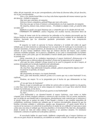 tallas, del pie izquierdo, sin su par correspondiente; ocho botas de diversas tallas, del pie derecho,
sin su par correspondiente.
-Pero, a ver, ¡bestia bruta! Mire si no hay ocho botas izquierdas del mismo número que las
del derecho- chillaba el sargento.
-Hay siete que coinciden, mi sargento.
-Entonces tienen compañera, ¡animal! Haga que sean ocho pares.
-Pero hay una que no tiene el número correspondiente en el pie izquierdo, mi sargento.
-No importa, número más, número menos… El soldado se adapta a todo. ¿A usted le falta
un dedo, no?
Adalberto se quedó con aquel disparejo par, y comprobó que no le calzaba del todo mal.
UTENSILIOS DE LIMPIEZA: catorce fregonas; seis escobas nuevas; doscientos litros de
lejía…
Luego de tomar nota de las existencias las ordenaba en los estantes procurando que las
hileras tuvieran un aspecto armonioso, para lo cual procedía con el cuidado de un diseñador de
jardines, haciendo que los elementos quedaran presentados como una composición
arquitectónica.
El sargento no tardó en apreciar la buena voluntad y el sentido del orden de aquel
soldado, que en todo momento se esforzada por ser un sujeto útil. De modo que lo recomendó a su
superior inmediato, el mayor Gutiérrez, de intendencia; un oficial que amaba la organización y el
método. Al poco tiempo Adalberto estuvo bajo las órdenes directas del mayor, cuyo espíritu
castrense resultaba ejemplar. Así le pareció a Adalberto, al ver como se desempeñaba ese hombre
de talante severo, pero justo, que no descuidaba el menor detalle para mantener el control sobre
su jurisdicción.
¿Sería consciente de su verdadera importancia el mayor Gutiérrez? ¿Pertenecería a la
clase de hombres que se diferenciaban del montón? ¿Tenía éste la impresión de ser alguien?
-¿Por qué me mira, soldado? ¿Tengo monos en la cara?-le preguntó un día el mayor, al
sentirse perseguido por la mirada inquisitiva del subordinado.
-Perdone, mi mayor… Es la mirada de admiración.
-Ah, muy bien. Siga admirando tranquilo, soldado. ¿Quiere preguntarme alguna cosa?
-Si usted me lo permite, mi mayor.
-Adelante.
-Me preguntaba, mi mayor, si se siente frustrado.
-Pero, ¿qué estás diciendo, imbécil? ¿Cómo se te ocurre que voy a estar frustrado? A ver,
explícate.
-Perdone, mi mayor. Yo se lo preguntaba por el hecho de que últimamente no hay
guerras.
-¿Y eso qué tiene de frustrante?
-Bueno, es que yo pensaba que un militar de carrera sólo se realza cuando va a la guerra,
y como hace tanto tiempo que no se arma ninguna de verdad, y en lo que lleva usted de oficial
siempre ha tenido paz, yo me decía…
-¡Te decías idioteces, eso te decías! ¡La guerra es una barbaridad!
-Sí, claro…
-¡Una barbaridad y un desastre!-Insistió el mayor Gutiérrez, cuyo rostro se había
crispado, pero al final consiguió calmarse y entonces le dijo al recluta-:Ten en cuenta, muchacho,
que en medio de una batalla todo se desorganiza, absolutamente todo: material que se deteriora y
se pierde, balas que se gastan sin saber si han llegado a destino y que resultan imposibles de
contabilizar, uniformes vestidos por soldados que se vuelven irrecuperables después de que las
bombas revientan soldados y uniformes, equipos que desaparecen.. ¿Y quién puede llevar la
cuenta de las raciones y el control de los pertrechos en medio de un combate? ¿Y qué pasa si para
colmo pisa una mina el soldado que lleva las planillas y el inventario? No, hijo mío, desengáñate:
desde el punto de vista del orden militar la guerra es un auténtico desastre. Un fenómeno
totalmente contrario al espíritu de la disciplina castrense.
Al escucharlo hablar de aquel modo, Adalberto comprendió que el mayor Gutiérrez no
sólo era un gran oficial de intendencia, era también un modelo a imitar. De modo que hizo lo que
 
