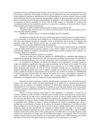 pudo por asimilar el temperamento metódico de su superior, y esta virtud que impregnaría su ser
en el futuro, implicaba cierto grado de adustez que no admitía la risa. Sin embargo, un mes más
tarde Adalberto comenzó a experimentar un tenue hormigueo en el dedo contiguo al que se había
hecho amputar. No era una sensación desagradable, aunque le desconcertaba: parecía como un
flujo de corriente eléctrica de baja intensidad que le obligaba a reír, al igual que cuando su mamá,
de pequeño, le hacía cosquillas en el pie. Sólo le dolía cuando se esforzaba en contener las
carcajadas delante de sus superiores; entonces se convertía en suplicio, en lacerante dolor. Al final
pidió permiso para visitar la enfermería.
Mientras el médico militar inspeccionaba su dedo él no paraba de reír.
-Gangrena-dijo el doctor, que era teniente coronel médico-.Será necesario operar. Por lo
visto está muy risueño, soldado.
Adalberto le explicó que no se trataba de alegría, sino de cosquillas.
Ni siquiera la falta de otro dedo fue motivo para que le dieran la baja. De todos modos él
ya no la deseaba, se encontraba muy satisfecho en su destino de intendencia, le agradaba sentirse
útil. Pero poco tiempo después el cosquilleo volvió a despertarlo por la noche y se adueñó del
siguiente dedo. Era muy intenso, por lo que no pudo dejar de reír y los demás soldados se
desvelaron. Por la mañana Adalberto visitó la enfermería.
Tampoco le concedieron la baja al cercenarle el tercer dedo. Cuando hubo que amputarle
el pie ya había finalizado su servicio militar. Lo que más le afligía en ese momento es que su
condición de baldado le impidiera desempeñar algún trabajo donde se sintiera útil y pudiera, con
el tiempo, llegar a ser alguien.
Pero el mayor Gutiérrez acudió en su ayuda:
-Tengo un amigo que es Director adjunto de CENTRACEN, la compañía especializada en
centralizar empresas de centralización. Ahí son muy bien recibidas las personas con sentido del
orden y la disciplina laboral. Voy a ver qué puedo hacer por ti, muchacho, tal vez te consiga algo.
La perspectiva de obtener un puesto de trabajo en tan importante sociedad levantó el
ánimo de Adalberto; significaba, más que nada, la posesión de un lugar en el mundo. No había
quien no hubiera oído hablar de CENTRACEN, y ya se sabe que no es lo mismo trabajar en una
firma poderosa que hacerlo en otra de menos prestigio: cuando uno se desempeña en una
empresa afamada ya puede decir que es alguien, aunque sea el último de los empleados. De tal
modo, cuando los demás le preguntaran por su razón de ser, él diría: Yo trabajo en CENTRACEN.
O quizá sería más efectivo lanzar de entrada el nombre de la casa y solo después completar la
frase: CENTRACEN, allí es donde yo trabajo. Así es como pensaba Adalberto, pletórico de
esperanzas, un momento antes de trasponer la gran entrada del edificio.
Después de pasar numerosos controles identificatorios, emergió de un espacioso ascensor
treinta cinco pisos más arriba. Llevaba enganchada en la solapa de la chaqueta una ficha de
plástico con un número y la palabra “Visitante”. Se sintió muy orgulloso de esa identificación:
seguramente no se la darían a cualquiera. Se hallaba en una sala muy amplia. Una recepcionista
lo invitó a sentarse, señalándole una fila de butacas tapizadas en símil cuero de color negro, frente
a los ventanales.
Bueno, ya hemos llegado hasta aquí, se dijo Adalberto, y contempló a través de los
enormes cristales el cielo con nubes y debajo la gran ciudad con las calles llenas de automóviles y
gente que corría de un lado a otro. Apenas hacía un cuarto de hora él había estado entre ellos y
era uno más del montón. De pronto descubrió las cámaras que oscilaban de derecha a izquierda
para controlar la estancia. Quizá estaban observándolo en la pantalla del monitor. Tal vez alguien
lo estudiaba para calibrar su mayor o menor prestancia, su estado de ansiedad, que crecía a
medida que se prolongaba el tiempo de la espera. Se preguntó si finalmente lo recibiría el señor
Director adjunto y, en caso de que así fuera, si éste le daría el trabajo. Quién sabe si se lo daría: un
momento antes de que descubriera las cámaras se había llevado un dedo a la nariz. ¡Qué
vergüenza! ¿Habrían registrado ese gesto cochino en alguna cinta de video? No es que se hubiera
metido el dedo muy dentro, pero como quiera que sea, no había sido ése un gesto elegante. ¡Qué
lucha! Ya le solía decir su madre que no resultaba fácil llegar a ser alguien. Ella le contó que
rompió a llorar el día de su nacimiento, al ver que había salido varón. “Pobre hijo mío, vas a tener
que lidiar el resto de tu vida para tratar de ser alguien y evitar que llegues a ser nadie.”
 