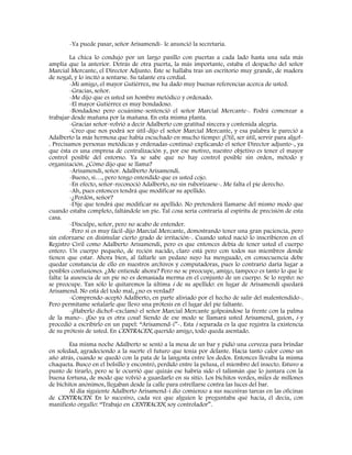 -Ya puede pasar, señor Arisamendi- le anunció la secretaria.
La chica lo condujo por un largo pasillo con puertas a cada lado hasta una sala más
amplia que la anterior. Detrás de otra puerta, la más importante, estaba el despacho del señor
Marcial Mercante, el Director Adjunto. Éste se hallaba tras un escritorio muy grande, de madera
de nogal, y lo incitó a sentarse. Su talante era cordial.
-Mi amigo, el mayor Gutiérrez, me ha dado muy buenas referencias acerca de usted.
-Gracias, señor.
-Me dijo que es usted un hombre metódico y ordenado.
-El mayor Gutiérrez es muy bondadoso.
-Bondadoso pero ecuánime-sentenció el señor Marcial Mercante-. Podrá comenzar a
trabajar desde mañana por la mañana. En esta misma planta.
-Gracias señor-volvió a decir Adalberto con gratitud sincera y contenida alegría.
-Creo que nos podrá ser útil-dijo el señor Marcial Mercante, y esa palabra le pareció a
Adalberto la más hermosa que había escuchado en mucho tiempo: ¡Útil, ser útil, servir para algo!-
. Precisamos personas metódicas y ordenadas-continuó explicando el señor Director adjunto-, ya
que ésta es una empresa de centralización y, por ese motivo, nuestro objetivo es tener el mayor
control posible del entorno. Ya se sabe que no hay control posible sin orden, método y
organización. ¿Cómo dijo que se llama?
-Arisamendi, señor. Adalberto Arisamendi.
-Bueno, si…, pero tengo entendido que es usted cojo.
-En efecto, señor-reconoció Adalberto, no sin ruborizarse-. Me falta el pie derecho.
-Ah, pues entonces tendrá que modificar su apellido.
-¿Perdón, señor?
-Dije que tendrá que modificar su apellido. No pretenderá llamarse del mismo modo que
cuando estaba completo, faltándole un pie. Tal cosa sería contraria al espíritu de precisión de esta
casa.
-Disculpe, señor, pero no acabo de entender.
-Pero si es muy fácil-dijo Marcial Mercante, demostrando tener una gran paciencia, pero
sin esforzarse en disimular cierto grado de irritación-. Cuando usted nació lo inscribieron en el
Registro Civil como Adalberto Arisamendi, pero es que entonces debía de tener usted el cuerpo
entero. Un cuerpo pequeño, de recién nacido, claro está pero con todos sus miembros donde
tienen que estar. Ahora bien, al faltarle un pedazo suyo ha menguado, en consecuencia debe
quedar constancia de ello en nuestros archivos y computadoras, pues lo contrario daría lugar a
posibles confusiones. ¿Me entiende ahora? Pero no se preocupe, amigo, tampoco es tanto lo que le
falta: la ausencia de un pie no es demasiada merma en el conjunto de un cuerpo. Se lo repito: no
se preocupe. Tan sólo le quitaremos la última i de su apellido: en lugar de Arisamendi quedará
Arisamend. No está del todo mal, ¿no es verdad?
-Comprendo-aceptó Adalberto, en parte aliviado por el hecho de salir del malentendido-.
Pero permítame señalarle que llevo una prótesis en el lugar del pie faltante.
-¡Haberlo dicho!–exclamó el señor Marcial Mercante golpeándose la frente con la palma
de la mano-. ¡Eso ya es otra cosa! Siendo de ese modo se llamará usted Arisamend, guion, i-y
procedió a escribirlo en un papel: “Arisamend-i”-. Esta i separada es la que registra la existencia
de su prótesis de usted. En CENTRACEN, querido amigo, todo queda asentado.
Esa misma noche Adalberto se sentó a la mesa de un bar y pidió una cerveza para brindar
en soledad, agradeciendo a la suerte el futuro que tenía por delante. Hacia tanto calor como un
año atrás, cuando se quedó con la pata de la langosta entre los dedos. Entonces llevaba la misma
chaqueta. Busco en el bolsillo y encontró, perdido entre la pelusa, el miembro del insecto. Estuvo a
punto de tirarlo, pero se le ocurrió que quizás ese habría sido el talismán que lo juntara con la
buena fortuna, de modo que volvió a guardarlo en su sitio. Los bichitos verdes, miles de millones
de bichitos anónimos, llegaban desde la calle para estrellarse contra las luces del bar.
Al día siguiente Adalberto Arisamend-i dio comienzo a sus sucesivas tareas en las oficinas
de CENTRACEN. En lo sucesivo, cada vez que alguien le preguntaba qué hacía, él decía, con
manifiesto orgullo: “Trabajo en CENTRACEN, soy controlador”.
 