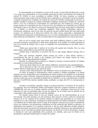 Se desempeñaba en un despacho cercano al de su jefe, el señor Marcial Mercante, y tenía
a su cargo una computadora en cuya pantalla aparecían los datos provenientes del módulo de
control N° 00465, el cual controlaba al módulo 00290. Su tarea consistía en controlar
minuciosamente dichos datos (los del 00465), para comprobar su veracidad en todos los detalles,
y después transmitía los resultados al módulo de control N° 00328, consignando al hacerlo, su
nombre, apellido y número de modulo controlador: Adalberto Arisamend-i, módulo de control N°
00511. A su vez el 00328 (su controlador) era controlado por otro módulo de control, que al
propio tiempo era controlado por otro y éste por otro, que también era controlado por el 00290,
controlado, como se ha dicho (es precisa la reiteración para prevenir innecesarias confusiones)
por el 00465, el mismo que controlaba Adalberto. Toda aquella embrollada cadena de
verificación constituía, como se ha visto, un perfecto círculo cerrado dentro del cual nada podía
escapar a la vigilancia de la Dirección Central. Un orden exacto, impecable y absolutamente
centralizado por organismos centralizados que a su vez eran centralizados por otros desde las más
altas instancias de la Empresa. Y todo eso funcionaba con la regularidad de un reloj de precisión.
Pero no así su cuerpo, pues unos meses más tarde Adalberto empezó a sentir cómo el
conocido hormigueo ascendía por la tibia hasta apoderarse de la rodilla. Le costaba aguantar la
risa en las horas de trabajo. Poco a poco el cosquilleo fue convirtiéndose en un dolor sordo y
continuo.
-Habrá que operar-dijo el médico de la firma-.No queda más remedio. Pero no tema
usted, amigo, ahora fabrican unas prótesis maravillosas.
Cuando llegó al quirófano se encontró allí con su viejo amigo, Manuel Arteaga. Era el
cirujano.
¡Pero qué sorpresa, bandido! ¡Tanto tiempo sin vernos y mira dónde venimos a
encontrarnos! Así que de vuelta a las andadas, ¿eh? Bueno, me alegro mucho de verte,
muchacho- dijo Arteaga blandiendo el bisturí.
Durante su convalecencia acudieron a visitarlo el teniente coronel Gutiérrez (lo habían
ascendido) y el señor Marcial Mercante.
-Temo que ahora dejaré de ser útil-confesó Adalberto, ciertamente muy apesadumbrado.
-No se preocupe-le dijo con tono afectuoso el señor Director adjunto-, en CENTRACEN
siempre habrá un lugar para lo que quede de usted.
-Gracias, señor. Muchas gracias- dijo Adalberto con la voz pastosa y los ojos húmedos.
Al volver al trabajo lo sorprendieron ciertos cambios: lo habían trasladado a la planta
vigésimo novena, destinándole una computadora de menor potencia. Su apellido fue nuevamente
modificado, y pasó a llamarse Arisamen-di. Fuera de estos detalles todo continuó casi como hasta
entonces, salvo que ya no controlaba al 00465 sino al 0,00307 y no era controlado por el 00328
sino por el 0,00732.Su número también había cambiado: en lugar del 0511 le correspondía el
0,00239.
Cuando el ya familiar cosquilleo emigró a la pierna derecha, el veredicto de los médicos
fue amputar. Pero aun faltándole ambas extremidades inferiores continuó teniendo un lugar en
CENTRACEN, sólo que en la planta vigésimo primera. Pasó a apellidarse Arisa-men-di, como
indicativo de que se sustentaba sobre un par de prótesis. Ya no estaba ante la pantalla de un
computador, ahora debía ocuparse de archivar planillas.
Por aquella misma época le dio por meditar acerca de las particularidades de su yo
fraccionado: una parte humana y la otra protésica. Pasó entonces revista a todas las extensiones
menores de su ser: además de las prótesis estaban los objetos que guardaba en su cuarto, los
muebles de su casa, el televisor, la máquina de afeitar eléctrica. No olvidó contabilizar a su madre
y al talismán que le había dado suerte: la pata de la langosta. Concluyó que lo que le quedaba de
carne viva, sumado a sus pertenencias constituían un todo unificado que definía su persona y lo
significaba como alguien en el conjunto universal. A raíz de estas reflexiones decidió adquirir,
unos días más tarde, una parcela de quinientos metros cuadrados ubicada en una urbanización en
proyecto, con lo cual supo que desde aquel momento era dueño de un trozo del planeta. Aunque
se trataba de una zona despoblada, hizo acortarla con alambre, para que los límites de su
propiedad no quedaran difuminados en medio del campo.
 