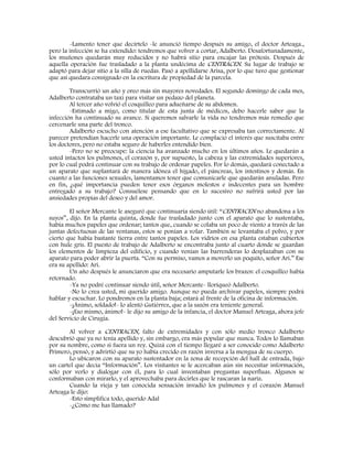 -Lamento tener que decírtelo -le anunció tiempo después su amigo, el doctor Arteaga.,
pero la infección se ha extendido: tendremos que volver a cortar, Adalberto. Desafortunadamente,
los muñones quedarán muy reducidos y no habrá sitio para encajar las prótesis. Después de
aquella operación fue trasladado a la planta undécima de CENTRACEN. Su lugar de trabajo se
adaptó para dejar sitio a la silla de ruedas. Pasó a apellidarse Arisa, por lo que tuvo que gestionar
que así quedara consignado en la escritura de propiedad de la parcela.
Transcurrió un año y oreo más sin mayores novedades. El segundo domingo de cada mes,
Adalberto contrataba un taxi para visitar un pedazo del planeta.
Al tercer año volvió el cosquilleo para adueñarse de su abdomen.
-Estimado a migo, como titular de esta junta de médicos, debo hacerle saber que la
infección ha continuado su avance. Si queremos salvarle la vida no tendremos más remedio que
cercenarle una parte del tronco.
Adalberto escucho con atención a ese facultativo que se expresaba tan correctamente. Al
parecer pretendían hacerle una operación importante. Le complació el interés que suscitaba entre
los doctores, pero no estaba seguro de haberles entendido bien.
-Pero no se preocupe: la ciencia ha avanzado mucho en los últimos años. Le quedarán a
usted intactos los pulmones, el corazón y, por supuesto, la cabeza y las extremidades superiores,
por lo cual podrá continuar con su trabajo de ordenar papeles. Por lo demás, quedará conectado a
un aparato que suplantará de manera idónea el hígado, el páncreas, los intestinos y demás. En
cuanto a las funciones sexuales, lamentamos tener que comunicarle que quedarán anuladas. Pero
en fin, ¿qué importancia pueden tener esos órganos molestos e indecentes para un hombre
entregado a su trabajo? Consuélese pensando que en lo sucesivo no sufrirá usted por las
ansiedades propias del deseo y del amor.
El señor Mercante le aseguró que continuaría siendo útil: “CENTRACEN no abandona a los
suyos”, dijo. En la planta quinta, donde fue trasladado junto con el aparato que lo sustentaba,
había muchos papeles que ordenar; tantos que, cuando se colaba un poco de viento a través de las
juntas defectuosas de las ventanas, estos se ponían a volar. También se levantaba el polvo, y por
cierto que había bastante tierra entre tantos papeles. Los vidrios en esa planta estaban cubiertos
con hule gris. El puesto de trabajo de Adalberto se encontraba junto al cuarto donde se guardan
los elementos de limpieza del edificio, y cuando venían las barrenderas lo desplazaban con su
aparato para poder abrir la puerta. “Con su permiso, vamos a moverlo un poquito, señor Ari.” Ese
era su apellido: Ari.
Un año después le anunciaron que era necesario amputarle los brazos: el cosquilleo había
retornado.
-Ya no podré continuar siendo útil, señor Mercante- lloriqueó Adalberto.
-No lo crea usted, mi querido amigo. Aunque no pueda archivar papeles, siempre podrá
hablar y escuchar. Lo pondremos en la planta baja; estará al frente de la oficina de información.
-¡Ánimo, soldado!- lo alentó Gutiérrez, que a la sazón era teniente general.
-¡Eso mismo, ánimo!- le dijo su amigo de la infancia, el doctor Manuel Arteaga, ahora jefe
del Servicio de Cirugía.
Al volver a CENTRACEN, falto de extremidades y con sólo medio tronco Adalberto
descubrió que ya no tenía apellido y, sin embargo, era más popular que nunca. Todos lo llamaban
por su nombre, como si fuera un rey. Quizá con el tiempo llegaré a ser conocido como Adalberto
Primero, pensó, y advirtió que su yo había crecido en razón inversa a la mengua de su cuerpo.
Lo ubicaron con su aparato sustentador en la zona de recepción del hall de entrada, bajo
un cartel que decía “Información”. Los visitantes se le acercaban aún sin necesitar información,
sólo por verlo y dialogar con él, para lo cual inventaban preguntas superfluas. Algunos se
conformaban con mirarlo, y el aprovechaba para decirles que le rascaran la nariz.
Cuando la vieja y tan conocida sensación invadió los pulmones y el corazón Manuel
Arteaga le dijo:
-Esto simplifica todo, querido Adal
-¿Cómo me has llamado?
 