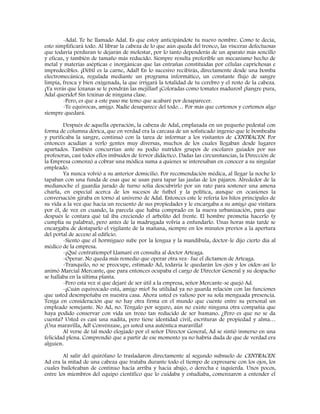 -Adal. Te he llamado Adal. Es que estoy anticipándote tu nuevo nombre. Como te decía,
esto simplificará todo. Al librar la cabeza de lo que aún queda del tronco, las vísceras defectuosas
que todavía perduran te dejarán de molestar, por lo tanto dependerás de un aparato más sencillo
y eficaz, y también de tamaño más reducido. Siempre resulta preferible un mecanismo hecho de
metal y materias asépticas e inorgánicas que las entrañas constituidas por células caprichosas e
impredecibles. ¡Débil es la carne, Adal! En lo sucesivo recibirás, directamente desde una bomba
electromecánica, regulada mediante un programa informático, un constante flujo de sangre
limpia, fresca y bien oxigenada, la que irrigará la totalidad de tu cerebro y el resto de la cabeza.
¡Ya verás que lozanas se te pondrán las mejillas! ¡Coloradas como tomates maduros! ¡Sangre pura,
Adal querido! Sin toxinas de ninguna clase.
-Pero, es que a este paso me temo que acabaré por desaparecer.
-Te equivocas, amigo. Nadie desaparece del todo… Por más que cortemos y cortemos algo
siempre quedará.
Después de aquella operación, la cabeza de Adal, emplazada en un pequeño pedestal con
forma de columna dórica, que en verdad era la carcasa de un sofisticado ingenio que le bombeaba
y purificaba la sangre, continuó con la tarea de informar a los visitantes de CENTRACEN. Por
entonces acudían a verlo gentes muy diversas, muchos de los cuales llegaban desde lugares
apartados. También concurrían ante su podio nutridos grupos de escolares guiados por sus
profesoras, casi todos ellos imbuidos de fervor didáctico. Dadas las circunstancias, la Dirección de
la Empresa comenzó a cobrar una módica suma a quienes se interesaban en conocer a su singular
empleado.
Ya nunca volvió a su anterior domicilio. Por recomendación médica, al llegar la noche lo
tapaban con una funda de esas que se usan para tapar las jaulas de los pájaros. Alrededor de la
medianoche el guardia jurado de turno solía descubrirlo por un rato para sostener una amena
charla, en especial acerca de los sucesos de futbol y la política, aunque en ocasiones la
conversación giraba en torno al universo de Adal. Entonces este le refería los hitos principales de
su vida a la vez que hacía un recuento de sus propiedades y le encargaba a su amigo que visitara
por él, de vez en cuando, la parcela que había comprado en la nueva urbanización, para que
después le contara qué tal iba creciendo el arbolito del frente. El hombre prometía hacerlo (y
cumplía su palabra), pero antes de la madrugada volvía a enfundarlo. Unas horas más tarde se
encargaba de destaparlo el vigilante de la mañana, siempre en los minutos previos a la apertura
del portal de acceso al edificio.
-Siento que el hormigueo sube por la lengua y la mandíbula, doctor-le dijo cierto día al
médico de la empresa.
-¡Qué contratiempo! Llamaré en consulta al doctor Arteaga.
-Operar. No queda más remedio que operar otra vez- fue el dictamen de Arteaga.
-Tranquilo, no se preocupe, estimado Ad, todavía le quedarán los ojos y los oídos-así lo
animó Marcial Mercante, que para entonces ocupaba el cargo de Director General y su despacho
se hallaba en la última planta.
-Pero esta vez sí que dejaré de ser útil a la empresa, señor Mercante-se quejó Ad.
-¡Cuán equivocado está, amigo mío! Su utilidad ya no guarda relación con las funciones
que usted desempeñaba en nuestra casa. Ahora usted es valioso por su sola menguada presencia.
Tenga en consideración que no hay otra firma en el mundo que cuente entre su personal un
empleado semejante. No Ad, no. Téngalo por seguro, aún no existe ninguna otra compañía que
haya podido conservar con vida un trozo tan reducido de ser humano. ¿Pero es que no se da
cuenta? Usted es casi una nadita, pero tiene identidad civil, escrituras de propiedad y alma…
¡Una maravilla, Ad! Convénzase, ¡es usted una auténtica maravilla!
Al verse de tal modo elogiado por el señor Director General, Ad se sintió inmerso en una
felicidad plena. Comprendió que a partir de ese momento ya no habría duda de que de verdad era
alguien.
Al salir del quirófano lo trasladaron directamente al segundo subsuelo de CENTRACEN.
Ad era la mitad de una cabeza que trataba durante todo el tiempo de expresarse con los ojos, los
cuales bailoteaban de continuo hacia arriba y hacia abajo, o derecha e izquierda. Unos pocos,
entre los miembros del equipo científico que lo cuidaba y estudiaba, comenzaron a entender el
 