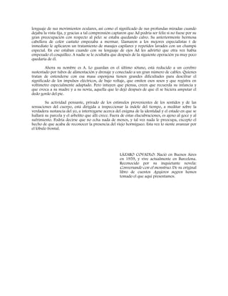 lenguaje de sus movimientos oculares, así como el significado de sus profundas miradas cuando
dejaba la vista fija, y gracias a tal comprensión captaron que Ad podría ser feliz si no fuese por su
gran preocupación con respecto al pelo: se estaba quedando calvo. Su anteriormente hermosa
cabellera de color castaño empezaba a mermar. Llamaron a los mejores especialistas t de
inmediato le aplicaron un tratamiento de masajes capilares y repetidos lavados con un champú
especial. En eso estaban cuando con su lenguaje de ojos Ad les advirtió que otra vez había
empezado el cosquilleo. A nadie se le ocultaba que después de la siguiente operación ya muy poco
quedaría de él.
Ahora su nombre es A. Lo guardan en el último sótano, está reducido a un cerebro
sustentado por tubos de alimentación y drenaje y conectado a un gran número de cables. Quienes
tratan de entenderse con esa masa esponjosa tienen grandes dificultades para descifrar el
significado de los impulsos eléctricos, de bajo voltaje, que emiten esos sesos y que registra en
voltímetro especialmente adaptado. Pero intuyen que piensa, creen que recuerda su infancia y
que evoca a su madre y a su novia, aquella que lo dejó después de que él se hiciera amputar el
dedo gordo del pie.
Su actividad pensante, privado de los estímulos provenientes de los sentidos y de las
sensaciones del cuerpo, está dirigida a inspeccionar la índole del tiempo, a meditar sobre la
verdadera sustancia del yo, a interrogarse acerca del enigma de la identidad y el estado en que se
hallará su parcela y el arbolito que allí crece. Fuera de estas elucubraciones, es ajeno al goce y al
sufrimiento. Podría decirse que no echa nada de menos, y tal vez nada le preocupa, excepto el
hecho de que acaba de reconocer la presencia del viejo hormigueo. Esta vez lo siente avanzar por
el lóbulo frontal.
LÁZARO COVADLO: Nació en Buenos Aires
en 1959, y vive actualmente en Barcelona.
Reconocido por su inquietante novela:
Conversando con el monstruo. De su original
libro de cuentos Agujeros negros hemos
tomado el que aquí presentamos.
 