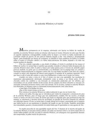 †††
La señorita Winters y el viento
‡Cristine Noble Govan
Mientras permanecía en la esquina, aferrando con fuerza su billete de vuelta de
autobús, la señorita Winters sentía un intenso odio hacia el viento. Durante los años que llevaba
en aquella espantosa y desagradable ciudad, entre la mujer y el viento se había mantenido un
constante estado de guerra. El aire parecía haberla elegido a ella -una solitaria y desamparada
figura- para desahogar sus deseos de venganza. Le ladeaba el viejo sombrero de fieltro, le echaba
sobre el rostro el revuelto cabello y le subía indecentemente las faldas, dejando a la vista sus
negras medias de algodón.
Una vez, cuando regresaba a casa desde el trabajo, el viento le arrebató de las manos el
billete de vuelta y lo arrojó bajo el autobús que pasaba. Cuando el vehículo hubo desaparecido, la
señorita Winters miró entre el polvo y buscó por todas partes; pero el trocito de amarillo papel
parecía eludirla. La gente que se arremolinaba a su alrededor casi la empujó bajo un camión y
manifestó impacientemente su disgusto contra ella. La cosa había sucedido el día antes de cobrar,
cuando la mujer sólo disponía del dinero para pagarse el autobús de la mañana siguiente. Tuvo
que hacer a pie el resto del camino a casa; cinco kilómetros, y todos con el viento en contra.
Cuando era niña y vivía en el Sur, el viento era una cosa agradable. Las montañas lo
mantenían adecuadamente dominado, domándole como se doma a un brioso potro. El aire
chocaba contra las cumbres y era troceado en minúsculas partículas por los árboles, que
susurraban con un sonido similar al del océano. En los campos, las flores silvestres se mecían con
suavidad, formando hermosos mares color rojo dorado. En la escuela, cuando la señorita Winters
leía Hiawatha, su delgado rostro se iluminaba momentáneamente ante estas líneas:
Como bajo el sol brillan los rizos
Que el frío viento forma en los ríos.
Pero entonces la señorita Winters no sabía realmente lo que era un viento frío.
Ahora sí lo sabía. Era algo que se introducía por todos los resquicios y entumecía los pies
de la señorita Winters, pese al fuego que tan asiduamente cuidaba. Por las noches, el helado
viento se metía con ella en la cama, de forma que hasta su atigrado gato, que permanecía bajo las
mantas, se estremecía y durante horas de oscuridad, no paraba de moverse tratando de calentar
sus doloridos huesos. El aire se metía bajo el usado abrigo de la mujer, penetrando por el agujero
que había hecho en sus pantalones el alambre del tejado en que los tendía. También atravesaba
sus remendados guantes, entumeciéndole los dedos hasta que le quemaban en una agonía de frío.
Su madre procedía de una agradable región del Sur. Y después de la muerte del padre de
la señorita Winters, la anciana señora anheló con todas sus fuerzas volver a su tierra natal. Pero el
viento había podido con ella, recordó la señorita Winters, con amargura: tras aguantarlo durante
dos temporadas, la pobre murió de pleuresía.
 