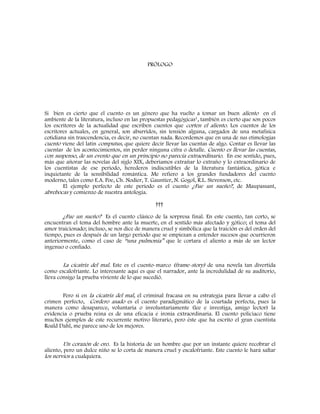 PRÓLOGO
Si bien es cierto que el cuento es un género que ha vuelto a tomar un buen aliento en el
ambiente de la literatura, incluso en las propuestas pedagógicas¹, también es cierto que son pocos
los escritores de la actualidad que escriben cuentos que corten el aliento. Los cuentos de los
escritores actuales, en general, son aburridos, sin tensión alguna, cargados de una metafísica
cotidiana sin trascendencia, es decir, no cuentan nada. Recordemos que en una de sus etimologías
cuento viene del latín computus, que quiere decir llevar las cuentas de algo. Contar es llevar las
cuentas de los acontecimientos, sin perder ninguna cifra o detalle. Cuento es llevar las cuentas,
con suspenso, de un evento que en un principio no parecía extraordinario. En ese sentido, pues,
más que añorar las novelas del siglo XIX, deberíamos extrañar lo extraño y lo extraordinario de
los cuentistas de ese periodo, herederos indiscutibles de la literatura fantástica, gótica e
inquietante de la sensibilidad romántica. Me refiero a los grandes fundadores del cuento
moderno, tales como E.A. Poe, Ch. Nodier, T. Gauntier, N. Gogol, R.L. Stevenson, etc.
El ejemplo perfecto de este periodo es el cuento ¿Fue un sueño?, de Maupassant,
abrebocas y comienzo de nuestra antología.
†††
¿Fue un sueño? Es el cuento clásico de la sorpresa final. En este cuento, tan corto, se
encuentran el tema del hombre ante la muerte, en el sentido más afectado y gótico; el tema del
amor traicionado; incluso, se nos dice de manera cruel y simbólica que la traición es del orden del
tiempo, pues es después de un largo periodo que se empiezan a entender sucesos que ocurrieron
anteriormente, como el caso de “una pulmonía” que le cortara el aliento a más de un lector
ingenuo o confiado.
La cicatriz del mal. Este es el cuento-marco (frame-story) de una novela tan divertida
como escalofriante. Lo interesante aquí es que el narrador, ante la incredulidad de su auditorio,
lleva consigo la prueba viviente de lo que sucedió.
Pero si en la cicatriz del mal, el criminal fracasa en su estrategia para llevar a cabo el
crimen perfecto, Cordero asado es el cuento paradigmático de la coartada perfecta, pues la
manera como desaparece, voluntaria o involuntariamente (lee e investiga, amigo lector) la
evidencia o prueba reina es de una eficacia e ironía extraordinaria. El cuento policiaco tiene
muchos ejemplos de este recurrente motivo literario, pero éste que ha escrito el gran cuentista
Roald Dahl, me parece uno de los mejores.
Un corazón de oro. Es la historia de un hombre que por un instante quiere recobrar el
aliento, pero un dulce niño se lo corta de manera cruel y escalofriante. Este cuento le hará saltar
los nervios a cualquiera.
 