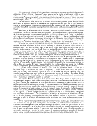 Por entonces, la señorita Winters poseía un negocio que funcionaba satisfactoriamente. Se
dedicaba a Costura Selecta y Elegante, Precios Razonables. La mujer se había convertido en una
solterona de pecho plano, cuyas juveniles ilusiones se redujeron a cenizas años atrás.
Confeccionaba ropitas para bebés, con diminutos canesúes bordados; trajes de novia, y bonitos
delantales para niñas.
La enfermedad y la muerte de su madre representaron grandes gastos. Luego vino la
depresión. La señorita Winters se trasladó a barrios peores, barrios que, por lo visto, gustaban
mucho al viento, ya que los azotaba constantemente. La mujer se sentía sola, inquieta y, a veces,
asustada. El miedo le atenazaba la garganta como si fuese una verdadera mano, haciéndole difícil
tragar.
Más tarde, la Administración de Proyectos Obreros le facilitó costura. La señorita Winters
hizo gruesas chaquetas y pesadas prendas de trabajo. La dura tarea envaró y despellejó sus dedos.
No dejaba de pensar en las damas a quienes había vestido de seda y crepé de China y en los bellos
trajes que realizara durante su juventud. El peor de los golpes lo recibió al concluir el proyecto
obrero. Las mujeres llevaban pantalones, laboraban en las fábricas y compraban ropa hecha. No
tenían tiempo para probarse las meticulosas prendas cosidas por la señorita Winters. Las viejas
clientes de ésta murieron o se marcharon a Florida, donde el viento era menos cruel.
El miedo iba cerniéndose sobre la mujer como una creciente marea. Las manos, que en
tiempos bordaron ramilletes de lilas sobre la batista y la estopilla, se habían vuelto artríticas a
causa del frío y del tosco trabajo. Todo lo que ahora podía hacer eran zurcidos y, de vez en
cuando, algún encargo para una tienda de ropas usadas. El autobús llegó atestado, y la señorita
Winters tuvo que ir de pie. En la calle en que vivía, el frío había matado incluso el olor a ajo y a
repollo. Pero el viento seguía allí, haciendo volar los papeles, echándole a la cara humo y polvo, y
tirando de su sombrero hasta que los ojos de la mujer se llenaron de lágrimas de impotencia.
Para llegar a su cuarto tuvo que subir dos tramos de escalera. El gato esperaba, hecho un
ovillo, en medio de la cama. El animal saltó al suelo, estiró su flaco y listado cuerpo y se encaminó
hacia su dueña. Era la única criatura que aún la recibía como a una amiga. Gracias al gato, la
señorita Winters podía olvidar algunas veces su miedo atenazador. La confianza del animal en
ella le daba un poquito de valor y determinación. Sin embargo, también temía por él. Había
demasiadas personas que eran malas con los gatos, especialmente si éstos no eran de raza.
- ¿Estaba solito el minino de mamá? - dijo, con sus agrietados labios -. Mamá va a
encender fuego y luego dará de comer a su gatito. El bicho, como apreciando tan patética
devoción, se frotó, runruneando, contra la falda de la mujer. La señorita Winters, aún con
guantes, puso en la cocina unas astillas y unos preciosos trocitos de carbón y les colocó debajo
una cerilla. El maldito viento llegó por la chimenea y apagó la llama, sembrando de cenizas el
suelo y manchando los limpios zapatos de la mujer.
La señorita Winters consiguió al fin encender un débil fuego. Sobre el fogón colocó un
recipiente para preparar el té. Mientras el agua se calentaba, la mujer se sentó en la mecedora de
abombado asiento que había frente al fuego, con las piernas cómodamente extendidas y los brazos
doblados contra el cuerpo para darse calor. El gato saltó a su regazo, dándole suaves cabezazos en
la barbilla. La solterona, agradecida, le abrazó. El animal ponía una nota de vida en el desnudo
cuarto. Era algo que le hacía olvidar un poco la creciente marea de su miedo: el alquiler, que se
llevaba todo lo que ganaba en la tienda, los treinta y siete centavos que debía al lechero, las suelas
de sus zapatos... El miedo siempre estaba allí. Atormentada por él, la anciana había estropeado
una prenda en la ropavejería y casi perdido su día de trabajo. Al recordarlo, le invadía un frío que
no era debido al viento, precisamente. El gato, sobre su falda, frotaba la suave nariz contra el
rostro de la señorita Winters, a la vez que emitía un sonido que era, a un tiempo, ronroneo y
maullido.
En un repentino arranque de ternura, la señorita lo atrajo hacia sí, y el animal la miró con
aire presuntuoso. Sus ojos eran como pálidas lunas verdes con misteriosas manchas doradas. La
solterona se levantó y preparó el té. Luego echó un poco de leche y parte del agua caliente en una
fuentecita, para el gato. De su bolso extrajo un hueso de chuleta que había conseguido le diera
una de sus compañeras de trabajo. El hueso aún tenía una tira de carne y de ella emanaba un
fuerte olor a pimienta y a frito. La mujer arrancó la carne, mirando, avergonzada, el desnudo
cuarto. Luego comió lentamente, mientras lágrimas de autocompasión le llenaban los ojos.
 
