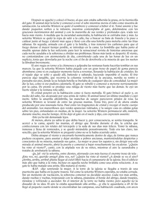 Después se agachó y colocó el hueso, al que aún estaba adherida la grasa, en la fuentecilla
del gato. El animal dejó la leche y comenzó a roer el sebo mientras movía el rabo como muestra de
satisfacción. La señorita Winters se quitó el sombrero y comenzó a beber el té. Tomó asiento y fue
dando pequeños sorbos a la infusión, mientras contemplaba al gato, deleitándose con los
graciosos movimientos del animal y con la maravilla de sus verdes y profundos ojos. Cada vez
hacía más viento. A medida que la oscuridad aumentaba, la habitación se enfriaba más y más. La
señorita Winters se quitó la ropa de salir a la calle, fue a buscar su bata de franela y la puso a
caldear junto al fuego. Calentó más agua y llenó con ella una botella para meterla entre las frías
sábanas. En seguida, armada con el gato y la botella, y tras remover los carbones para que el
fuego durase el mayor tiempo posible, se introdujo en la cama. La bombilla que había junto al
mueble apenas daba la luz suficiente para leer la sensacional revista de historias amorosas que
cada noche ayudaba a la solterona a olvidar sus problemas. Horas más tarde se despertó. El viento,
no contentándose con atormentarla de día, convirtiendo cada una de las horas de luz en un
suplicio, tenía que desvelarla por la noche con el fin de devolverla a la miseria de que los sueños
la libraban brevemente.
El aire rugía en torno a la chimenea y golpeaba las ventanas hasta hacerlas temblar en sus
marcos. La que la señorita Winters había pegado con un gran trozo de papel de goma parecía
abombarse como si en cualquier momento fuera a reventar, llenando la habitación de cristales. En
el tejado algo se soltó y quedó allí, batiendo y saltando, haciendo imposible el sueño. El frío
parecía algo tangible, que recorría la columna vertebral de la anciana, mordía su rostro y
punzaba sus pies, donde la ya helada botella se burlaba de cualquier idea de comodidad. La mujer
dio la luz, como si eso pudiera calentarla. El gato se rebulló y comenzó a moverse nerviosamente
por la cama. De pronto se produjo una ráfaga de viento más fuerte que las demás. Se oyó un
fuerte ulular y la ventana rota saltó.
El cristal penetró en la habitación como si fuera metralla. El gato brincó al suelo y, en
medio del salto, fue alcanzado por una arista de vidrio. El animal lanzó un último maullido y cayó
inerte. Sobre la amarilla alfombrilla, las manchas de sangre parecieron pétalos de rosa. La
señorita Winters se levantó de entre las gruesas mantas. Tenía frío, pero el de ahora estaba
producido por una insensata furia. Pasó entre los fragmentos de cristal y recogió el inerte cuerpo
del animalito. Los maravillosos ojos verdes aparecían vidriados, y la sangre caía en cálidas gotas
sobre los pies, enfundados en medias, de la mujer. La señorita Winters permaneció allí, inmóvil,
durante mucho, mucho tiempo. Al fin dejó al gato en el suelo y dijo, con expresión ausente:
-Esto ya ha ido demasiado lejos.
Al menos, ahora ya sabía lo que debía hacer y, por consecuencia, se sentía tranquila. Se
acercó a la cama, apartó las mantas, el abrigo que llevaba durante el día, la colcha que
confeccionara con los retales del terciopelo y la seda de sus días más felices. Tomó la sábana,
inmensa y llena de remiendos, y se quedó mirándola pensativamente. Todo era tan claro, tan
sencillo, que la señorita Winters se preguntó cómo no se le había ocurrido antes.
Debía atrapar el viento y encerrarlo herméticamente dentro de algo, de forma que nunca
pudiera escaparse, para asustar y dejar ateridas a pobres ancianas, manteniéndolas despiertas y
conscientes de su miseria, matando sus gatos... La mujer se puso los zapatos y, sin dirigir una sola
mirada al animal muerto, abrió la puerta y comenzó a bajar resueltamente las escaleras. "¿Quién
ha visto al viento?", cantó, con la atiplada voz de su niñez, mientras el aire la zarandeaba y
trataba de arrebatarle la sábana.
-¡Ja, Ja! -rió la señorita, entre dientes, aferrando con más fuerza el enorme trozo de tela-.
¡Esta vez, no, querido amigo! ¡Esta vez, no! "¿Quién ha visto al viento? ¿A dónde se va el aire?
¡Arriba, arriba, arriba! ¡Hasta llegar al cielo! Miró hacia el campanario de la iglesia. Era el edificio
más alto que había a la vista. Incluso en aquella noche brillaba como una arista reluciente. A su
gato le había matado una arista. Ella mataría al viento.
-R.I.P. -dijo sonriendo la mujer. A la torre de la iglesia se llegaba a través de una
puertecita que había en la parte trasera. Tal como la señorita Winters esperaba, no estaba cerrada.
Sin un momento de vacilación, la solterona comenzó su decidido ascenso. Cada vez más arriba,
dando vueltas y vueltas, tropezando con la sábana, pisándose el borde del abrigo, dando traspiés,
riéndose y volviendo a ascender. En el interior de la torre no había viento; pero aquello no la
disuadió de su idea. El aire la estaba aguardando allá arriba... ¡y ella le aguardaría a él! Al fin
llegó al pequeño cuarto donde se encontraban las campanas, una habitación cuadrada, con arcos
 