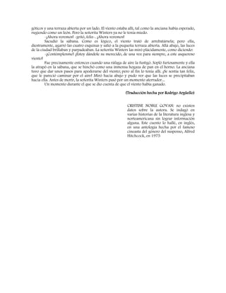 góticos y una terraza abierta por un lado. El viento estaba allí, tal como la anciana había esperado,
rugiendo como un león. Pero la señorita Winters ya no le tenía miedo.
-¡Ahora veremos! -gritó, feliz-. ¡Ahora veremos!
Sacudió la sábana. Como es lógico, el viento trató de arrebatársela; pero ella,
diestramente, agarró las cuatro esquinas y salió a la pequeña terraza abierta. Allá abajo, las luces
de la ciudad brillaban y parpadeaban. La señorita Winters las miró plácidamente, como diciendo:
-¡Contémplenme! ¡Estoy dándole su merecido, de una vez para siempre, a este asqueroso
viento!
Fue precisamente entonces cuando una ráfaga de aire la fustigó. Sopló furiosamente y ella
la atrapó en la sábana, que se hinchó como una inmensa hogaza de pan en el horno. La anciana
tuvo que dar unos pasos para apoderarse del viento; pero al fin lo tenía allí. ¡Se sentía tan feliz,
que le pareció caminar por el aire! Miró hacia abajo y pudo ver que las luces se precipitaban
hacia ella. Antes de morir, la señorita Winters pasó por un momento aterrador...
Un momento durante el que se dio cuenta de que el viento había ganado.
(Traducción hecha por Rodrigo Argüello)
CRISTINE NOBLE GOVAN: no existen
datos sobre la autora. Se indagó en
varias historias de la literatura inglesa y
norteamericana sin lograr información
alguna. Este cuento lo hallé, en inglés,
en una antología hecha por el famoso
cineasta del género del suspenso, Alfred
Hitchcock, en 1975
 