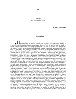 †††
La avería
Una historia aún posible
‡Friedrich Dürrenmatt
Primera Parte
¿Habrá aún historias posibles, historias para escritores? Si no quiere uno referirse a
sí mismo, generalizar romántica y líricamente con el propio Yo, si no se siente uno impulsado a
hablar con total verosimilitud de las propias esperanzas y fracasos, ni de como hace el amor con
las mujeres -como si la verosimilitud trasladara todo esto a la esfera de lo general y no a la de lo
clínico o psicológico, en el mejor de los casos; si no se quiere hacer esto, sino que se opta más bien
por un discreto repliegue destinado a salvaguardar cortésmente la vida privada, situándose frente
al tema como un escultor frente a su material, para trabajarlo y desarrollarse en él, y tratando,
como una especie de clásico, de no desesperarse en seguida- aunque sea casi imposible negar el
absurdo puro y simple que campea por doquier-, escribir será entonces una operación más ardua
y solitaria, y también más absurda. Una buena nota no interesa en la historia de la literatura
(¿quién no ha sacado alguna vez buenas notas? ¿Cuántos disparates no se han premiado ya?); las
exigencias del día son más importantes. Pero aquí también se plantean un dilema y una situación
de mercado desfavorable. Mero entretenimiento ofrece ya la vida, el cine de noche, poesía, el
suplemento de los periódicos; por algo más -algo que socialmente esté por encima de un franco-
se exige alma, confesiones y hasta verosimilitud, hay que suministrar valores superiores,
reflexiones morales, sentencias útiles, algo ha de ser superado o afirmado, ya sea el cristianismo o
la desesperación en boga: literatura, en resumidas cuentas. Pero ¿y si el autor se niega cada vez
más obstinadamente a producir tales cosas porque es consciente de que la razón de su escritura
está en él mismo, en su consciencia o su inconsciente y, en proporción dosificada según los casos,
en su fe o en su duda, y piensa también, sin embargo, que ahora estas cosas no le interesan para
nada al público y que debería bastar con lo que él escribe, plasma o formula, que para abrir el
apetito hay que enseñar la superficie y nada más, trabajará exclusivamente sobre ella, y en cuanto
al resto más vale cerrar la boca, no hacer comentarios ni cotillear? Alcanzada esta certeza, el
autor se estancará, titubeará, quedará perplejo: esto es prácticamente inevitable. Surgirá en él la
sospecha de que no queda nada por contar y considerará muy seriamente la posibilidad de
abdicar. Acaso aún sean posibles unas cuantas frases, pero al final se impondrá el giro hacia la
biología con el fin de hacer frente –ni siquiera mentalmente- a la explosión demográfica, a los
miles de millones que avanzan, a los úteros que suministran seres humanos sin parar, o bien
hacia la física o la astronomía, a fin de tener; por amor al orden, alguna idea sobre el andamiaje
sobre el cual nos movemos. El resto es para revistas ilustradas, Life, Match, Quick o Sie und Er: el
presidente bajo la tienda de oxígeno, el Tío Bulganin en su jardín, la princesa con su polifacético
capitán de aviación, estrellas de cine y caras de dólares, intercambiables, pasadas de moda no bien
 