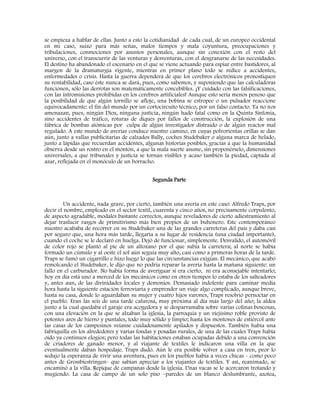 se empieza a hablar de ellas. Junto a esto la cotidianidad de cada cual, de un europeo occidental
en mi caso, suizo para más señas, malos tiempos y mala coyuntura, preocupaciones y
tribulaciones, conmociones por asuntos personales, aunque sin conexión con el resto del
universo, con el transcurrir de las venturas y desventuras, con el desgranarse de las necesidades.
El destino ha abandonado el escenario en el que se viene actuando para espiar entre bastidores, al
margen de la dramaturgia vigente, mientras en primer plano todo se redice a accidentes,
enfermedades o crisis. Hasta la guerra dependerá de que los cerebros electrónicos pronostiquen
su rentabilidad, caso éste nunca se dará, pues, como sabemos, y suponiendo que las calculadoras
funcionen, sólo las derrotas son matemáticamente concebibles. ¡Y cuidado con las falsificaciones,
con las intromisiones prohibidas en los cerebros artificiales! Aunque esto sería menos penoso que
la posibilidad de que algún tornillo se afloje, una bobina se estropee o un pulsador reaccione
equivocadamente: el fin del mundo por un cortocircuito técnico, por un falso contacto. Ya no nos
amenazan, pues, ningún Dios, ninguna justicia, ningún hado fatal como en la Quinta Sinfonía,
sino accidentes de tráfico, roturas de diques por fallos de construcción, la explosión de una
fábrica de bombas atómicas por culpa de algún investigador distraído o de algún reactor mal
regulado. A este mundo de averías conduce nuestro camino, en cuyas polvorientas orillas se dan
aún, junto a vallas publicitarias de calzados Bally, coches Studebaker o alguna marca de helado,
junto a lápidas que recuerdan accidentes, algunas historias posibles, gracias a que la humanidad
observa desde un rostro en el montón, a que la mala suerte asume, sin proponérselo, dimensiones
universales, a que tribunales y justicia se tornan visibles y acaso también la piedad, captada al
azar, reflejada en el monóculo de un borracho.
Segunda Parte
Un accidente, nada grave, por cierto, también una avería en este caso: Alfredo Traps, por
decir el nombre, empleado en el sector textil, cuarenta y cinco años, no precisamente corpulento,
de aspecto agradable, modales bastante correctos, aunque reveladores de cierto adiestramiento al
dejar traslucir rasgos de primitivismo más bien propios de un buhonero. Este contemporáneo
nuestro acababa de recorrer en su Studebaker una de las grandes carreteras del país y daba casi
por seguro que, una hora más tarde, llegaría a su lugar de residencia (una ciudad importante),
cuando el coche se le declaró en huelga. Dejó de funcionar, simplemente. Desvalido, el automóvil
de color rojo se plantó al pie de un altozano por el que subía la carretera; al norte se había
formado un cúmulo y al oeste el sol aún seguía muy alto, casi como a primeras horas de la tarde.
Traps se fumó un cigarrillo e hizo luego lo que las circunstancias exigían. El mecánico, que acabó
remolcando el Studebaker, le dijo que no podría reparar la avería hasta la mañana siguiente: un
fallo en el carburador. No había forma de averiguar si era cierto, ni era aconsejable intentarlo;
hoy en día está uno a merced de los mecánicos como en otros tiempos lo estaba de los salteadores
y, antes aun, de las divinidades locales y demonios. Demasiado indolente para caminar media
hora hasta la siguiente estación ferroviaria y emprender un viaje algo complicado, aunque breve,
hasta su casa, donde lo aguardaban su mujer y cuatro hijos varones, Traps resolvió pernoctar en
el pueblo. Eran las seis de una tarde calurosa, muy próxima al día más largo del año; la aldea
junto a la cual quedaba el garaje era acogedora y se desparramaba sobre varias colinas boscosas,
con una elevación en la que se alzaban la iglesia, la parroquia y un viejísimo roble provisto de
potentes aros de hierro y puntales, todo muy sólido y limpio; hasta los montones de estiércol ante
las casas de los campesinos veíanse cuidadosamente apilados y dispuestos. También había una
fabriquilla en los alrededores y varias fondas y posadas rurales, de una de las cuales Traps había
oído ya continuos elogios; pero todas las habitaciones estaban ocupadas debido a una convención
de criadores de ganado menor, y al viajante de textiles le indicaron una villa en la que
eventualmente daban hospedaje. Traps dudó. Aún le era posible volver a casa en tren, peor lo
sedujo la esperanza de vivir una aventura, pues en los pueblos había a veces chicas - como poco
antes de Grossbiestringen- que sabían apreciar a los viajantes de textiles. Y así, reanimado, se
encaminó a la villa. Repique de campanas desde la iglesia. Unas vacas se le acercaron trotando y
mugiendo. La casa de campo de un solo piso –paredes de un blanco deslumbrante, azotea,
 