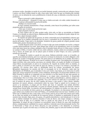 persianas verdes. Quedaba en medio de un jardín bastante grande, semioculta por arbustos, hayas
y pinos, con flores visibles desde la calle, rosas sobre todo, entre las que un hombrecillo entrado
en años, con un delantal de cuero, posiblemente el dueño de casa, se dedicaba a sencillas tareas de
jardinería.
Traps se presentó y pidió alojamiento.
-¿Su profesión? – preguntó el viejo, que se había acercado a la valla: estaba fumando un
Brissago y apenas sobrepasaba la puerta del jardín.
-Trabajo en el sector textil.
El viejo examinó atentamente a Traps, mirando, como hacen los présbitas, por sobre unas
pequeñas gafas sin montura:
-Claro que el señor puede pernoctar aquí.
Traps preguntó el precio.
El viejo explicó que no solía aceptar nada, vivía solo, su hijo se encontraba en Estados
Unidos, y lo atendía un ama de llaves, Mademoiselle Simone; él se alegraba de poder alojar de vez
en cuando a algún huésped, añadió.
El viajante de tejidos dio las gracias. Se sintió conmovido por la hospitalidad y observo que
en el campo no se habían extinguido aun los usos y costumbres de los antepasados. Se abrió la
puerta del jardín. Traps miró a su alrededor. Senderos de grava, jardín de césped, grandes zonas
sombreadas, puntos iluminados por el sol.
Cuando llegaron junto a las flores, el viejo le dijo que tenía invitados esa noche y empezó
a podar minuciosamente un rosal- Eran amigos que vivían en los alrededores, unos en el pueblo,
otros más lejos, hacia las colinas, jubilados como el atraídos hasta allí por el clima suave y porque
no sentían el Föhn, el viento cálido del sur, todos solitarios, viudos, ávidos de novedades, de algo
vivo y fresco, de modo que era un placer para el invitar al señor Traps a la cena y posterior
tertulia de esa noche.
El viajante de tejidos se quedó de una pieza. Hubiera preferido cenar en el pueblo, en
aquella conocidísima hostería, pero no se atrevió a rechazar la invitación. Se sintió obligado a ello
después de aceptar el hospedaje gratuito. No quiso parecer un habitante de la ciudad, descortés y
torpe, y fingió alegrarse. El dueño de la casa lo condujo al primer piso. Una habitación acogedora.
Agua corriente, una cama ancha, una mesa, un cómodo sillón, un cuadro de Hodler en la pared,
viejos libros encuadernados en piel en la estantería. EL viajante de textiles abrió su maletín, se
lavó y afeitó, se envolvió en una nube de agua de colonia, se acercó a la ventana y encendió un
cigarrillo. Un enorme disco solar se desplazaba hacia las colinas, incendiando las hayas.
Recapituló fugazmente los asuntos del día: el encargado de la S.A. Rotacher, nada mal, las
dificultades con Wildholz, que reclamaba el cinco por ciento, vaya tipejo, ya le retorcería el cuello
algún día. Luego surgieron recuerdos. Cosas cotidianas, desarreglos, un proyectado adulterio en el
Hotel Touring, la duda de si comprarle un tren eléctrico a su hijo menor (el que más quería), la
cortesía y, en realidad, el deber de telefonear a su mujer para comunicarle el inesperado
contratiempo. Pero no lo hizo. Como otras veces. Ella estaba acostumbrada y, además, tampoco le
creería. Bostezó y se concedió otro cigarrillo. Vio a tres señores de edad que se acercaban a pie
por el sendero de grava, dos de ellos cogidos del brazo y otro gordo y calvo, detrás. Saludos,
apretones de manos, abrazos, comentarios sobre las rosas. Traps se apartó de la ventana y se
acercó a la estantería. A juzgar por los títulos que leyó, lo esperaba una velada aburrida:
Hotzendorff: El delito de homicidio y la pena de muerte; Savigny: Sistema del Derecho romano
actual; Ernst David Hölle: La práctica del interrogatorio. El viajante de textiles vio claro que su
anfitrión era un hombre de leyes, quizá un ex abogado. Se preparó a oír discusiones minuciosas,
¿qué sabían esos eruditos de la vida real? Nada, y el resultado final eran las leyes. También era de
temer que se hablara de arte o esas cosas, con el riesgo, para él, de no salir muy airoso; pero nada,
de no estar tan metido en la batalla de los negocios, pensó, él también se mantendría al tanto de
asuntos más elevados. Bajó, pues, sin ganas, a la galería descubierta y aún bañada por el sol en la
que se habían instalado los señores, mientras el ama de llaves, una mujer enérgica y robusta,
ponía la mesa al lado, en el comedor. Pero se quedó de una pieza al ver al grupo que lo
aguardaba. Se alegró de que el primero en acercársele fuera el dueño de casa, muy peripuesto
ahora, cuidadosamente cepillados los escasos cabellos y vistiendo una levita demasiado ancha. Dio
la bienvenida a Traps con un breve discurso, lo cual permitió a este disimular su sorpresa;
murmuro que el gusto era todo suyo, se inclinó, frio, distante, jugó la carta del hombre de mundo
 