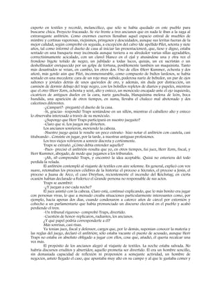 experto en textiles y recordó, melancólico, que sólo se había quedado en este pueblo para
buscarse chica. Proyecto fracasado. Se vio frente a tres ancianos que en nada le iban a la zaga al
extravagante anfitrión. Como enormes cuervos llenaban aquel espacio estival de muebles de
mimbre y cortinas vaporosas, viejísimos, pringosos y descuidados, aunque sus levitas fueran de la
mejor calidad, según comprobó en seguida, a excepción del calvo (de apellido Pilet, setenta y siete
años, tal como informó el dueño de casa al iniciar las presentaciones), que, tieso y digno, estaba
sentado en una banqueta muy incómoda aunque tuviera a su alrededor varias sillas agradables,
correctísimamente acicalado, con un clavel blanco en el ojal y atusándose una y otra vez el
frondoso bigote teñido de negro, un jubilado a todas luces, quizás, un ex sacristán o un
deshollinador enriquecido por un golpe de fortuna, posiblemente también un maquinista. Tanto
más desastrados se veían, en cambio, los otros dos. Uno de ellos (Herr Kummer, ochenta y dos
años), más gordo aún que Pilet, inconmensurable, como compuesto de bultos lardosos, se había
sentado en una mecedora: cara de un rojo muy subido, poderosa nariz de bebedor, un par de ojos
saltones y joviales detrás de unos quevedos de oro, y además, sin duda por distracción, un
camisón de dormir debajo del traje negro, con los bolsillos repletos de diarios y papeles, mientras
que el otro (Herr Zorn, ochenta y seis), alto y enteco, un monóculo encajado ante el ojo izquierdo,
cicatrices de antiguos duelos en la cara, nariz ganchuda, blanquísima melena de león, boca
hundida, una aparición de otros tiempos, en suma, llevaba el chaleco mal abotonado y dos
calcetines diferentes.
-¿Campari?- preguntó el dueño de la casa.
-Sí, gracias- respondió Traps sentándose en un sillón, mientras el caballero alto y enteco
lo observaba interesado a través de su monóculo.
-¿Supongo que Herr Traps participará en nuestro jueguito?
-Claro que sí. Los juegos me divierten.
Los ancianos sonrieron, moviendo la cabeza.
-Nuestro juego quizá le resulte un poco extraño- hizo notar el anfitrión con cautela, casi
titubeando-. Consiste en jugar, por la tarde, a nuestras antiguas profesiones.
Los tres viejos volvieron a sonreír discreta y cortésmente.
Traps se extrañó. ¿Cómo debía entender aquello?
-Pues- precisó el anfitrión-resulta que yo, en otros tiempos, fui juez, Herr Zorn, fiscal, y
Herr Kummer, abogado, de modo que jugamos a los tribunales.
-¡Ah, sí!-comprendió Traps, y encontró la idea aceptable. Quizá no estuviera del todo
perdida la velada.
El anfitrión contempló al viajante de textiles con aire solemne. En general, explicó con voz
suave, retomaban los procesos célebres de la historia: el proceso a Sócrates, el proceso a Jesús, el
proceso a Juana de Arco, el caso Dreyfuss, recientemente el incendio del Reichstag; en cierta
ocasión habían declarado a Federico el Grande persona no responsable de sus actos.
Traps se asombró:
-¿Y juegan a eso cada noche?
El juez asintió con la cabeza. Claro está, continuó explicando, que lo más bonito era jugar
con personas vivas, lo que a menudo creaba situaciones particularmente interesantes como, por
ejemplo, hacía apenas dos días, cuando condenaron a catorce años de cárcel por extorsión y
cohecho a un parlamentario que había pronunciado un discurso electoral en el pueblo y acabó
perdiendo el tren.
-Un tribunal riguroso- comprobó Traps, divertido.
-Cuestión de honor-replicaron, radiantes, los ancianos.
¿Y qué papel podría corresponderle a él?
Más sonrisas, casi risas.
Ya tenían juez, fiscal y defensor, cargos que, por lo demás, suponían conocer la materia y
las reglas del juego, declaró el anfitrión; sólo estaba vacante el puesto de acusado, aunque Herr
Traps no estaba en absoluto obligado a jugar con ellos, cosa que, añadió, él quería recalcar una
vez más.
El propósito de los ancianos alegró al viajante de textiles. La noche estaba salvada. No
habría discursos eruditos y aburridos; aquello prometía ser divertido. Él era un hombre sencillo,
sin demasiada capacidad de reflexión ni propensión a semejante actividad, un hombre de
negocios, astuto llegado el caso, que apuntaba muy alto en su campo y al que le gustaba comer y
 
