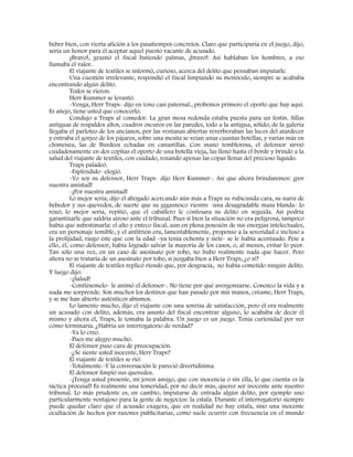 beber bien, con vierta afición a los pasatiempos concretos. Claro que participaría en el juego, dijo,
sería un honor para él aceptar aquel puesto vacante de acusado.
¡Bravo!, graznó el fiscal batiendo palmas, ¡bravo!: Así hablaban los hombres, a eso
llamaba él valor.
El viajante de textiles se informó, curioso, acerca del delito que pensaban imputarle.
Una cuestión irrelevante, respondió el fiscal limpiando su monóculo, siempre se acababa
encontrando algún delito.
Todos se rieron.
Herr Kummer se levantó.
-Venga, Herr Traps- dijo en tono casi paternal., probemos primero el oporto que hay aquí.
Es añejo, tiene usted que conocerlo.
Condujo a Traps al comedor. La gran mesa redonda estaba puesta para un festín. Sillas
antiguas de respaldos altos, cuadros oscuros en las paredes, todo a la antigua, sólido; de la galería
llegaba el parloteo de los ancianos, por las ventanas abiertas reverberaban las luces del atardecer
y entraba el gorjeo de los pájaros, sobre una mesita se veían unas cuantas botellas, y varias más en
chimenea, las de Burdeos echadas en canastillas. Con mano temblorosa, el defensor sirvió
cuidadosamente en dos copitas el oporto de una botella vieja, las llenó hasta el borde y brindó a la
salud del viajante de textiles, con cuidado, rozando apenas las copas llenas del precioso líquido.
Traps paladeó.
-Espléndido- elogió.
-Yo soy su defensor, Herr Traps- dijo Herr Kummer-. Así que ahora brindaremos: ¡por
nuestra amistad!
-¡Por nuestra amistad!
Lo mejor sería, dijo el abogado acercando aún más a Traps su rubicunda cara, su nariz de
bebedor y sus quevedos, de suerte que su gigantesco vientre -una desagradable masa blanda- lo
rozó; lo mejor sería, repitió, que el caballero le confesara su delito en seguida. Así podría
garantizarle que saldría airoso ante el tribunal. Pues si bien la situación no era peligrosa, tampoco
había que subestimarla: el alto y enteco fiscal, aun en plena posesión de sus energías intelectuales,
era un personaje temible, y el anfitrión era, lamentablemente, propenso a la severidad e incluso a
la prolijidad, rasgo éste que con la edad –ya tenía ochenta y siete- se le había acentuado. Pese a
ello, él, como defensor, había logrado salvar la mayoría de los casos, o, al menos, evitar lo peor.
Tan sólo una vez, en un caso de asesinato por robo, no hubo realmente nada que hacer. Pero
ahora no se trataría de un asesinato por tobo, si juzgaba bien a Herr Traps, ¿o sí?
El viajante de textiles replicó riendo que, por desgracia, no había cometido ningún delito.
Y luego dijo:
-¡Salud!
-Confiésemelo- le animó el defensor-. No tiene por qué avergonzarse. Conozco la vida y a
nada me sorprende. Son muchos los destinos que han pasado por mis manos, créame, Herr Traps,
y se me han abierto auténticos abismos.
Lo lamento mucho, dijo el viajante con una sonrisa de satisfacción, pero él era realmente
un acusado con delito, además, era asunto del fiscal encontrar alguno, lo acababa de decir él
mismo y ahora él, Traps, le tomaba la palabra. Un juego es un juego. Tenía curiosidad por ver
cómo terminaría. ¿Habría un interrogatorio de verdad?
-Ya lo creo.
-Pues me alegro mucho.
El defensor puso cara de preocupación.
-¿Se siente usted inocente, Herr Traps?
El viajante de textiles se rió:
-Totalmente.-Y la conversación le pareció divertidísima.
El defensor limpió sus quevedos.
-¡Tenga usted presente, mi joven amigo, que con inocencia o sin ella, lo que cuenta es la
táctica procesal! Es realmente una temeridad, por no decir más, querer ser inocente ante nuestro
tribunal. Lo más prudente es, en cambio, imputarse de entrada algún delito, por ejemplo uno
particularmente ventajoso para la gente de negocios: la estafa. Durante el interrogatorio siempre
puede quedar claro que el acusado exagera, que en realidad no hay estafa, sino una inocente
ocultación de hechos por razones publicitarias, como suele ocurrir con frecuencia en el mundo
 
