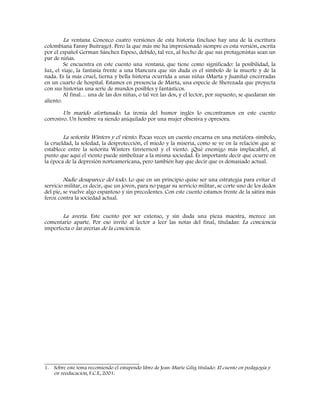 La ventana. Conozco cuatro versiones de esta historia (incluso hay una de la escritura
colombiana Fanny Buitrago). Pero la que más me ha impresionado siempre es esta versión, escrita
por el español German Sánchez Espeso, debido, tal vez, al hecho de que sus protagonistas sean un
par de niñas.
Se encuentra en este cuento una ventana, que tiene como significado: la posibilidad, la
luz, el viaje, la fantasía frente a una blancura que sin duda es el símbolo de la muerte y de la
nada. Es la más cruel, tierna y bella historia ocurrida a unas niñas (Marta y Juanita) encerradas
en un cuarto de hospital. Estamos en presencia de Marta, una especie de Sherezada que proyecta
con sus historias una serie de mundos posibles y fantásticos.
Al final… una de las dos niñas, o tal vez las dos, y el lector, por supuesto, se quedaran sin
aliento.
Un marido afortunado. La ironía del humor inglés lo encontramos en este cuento
corrosivo. Un hombre va siendo aniquilado por una mujer obsesiva y opresora.
La señorita Winters y el viento. Pocas veces un cuento encarna en una metáfora-símbolo,
la crueldad, la soledad, la desprotección, el miedo y la miseria, como se ve en la relación que se
establece entre la señorita Winters (inviernos) y el viento. ¡Qué enemigo más implacable!, al
punto que aquí el viento puede simbolizar a la misma sociedad. Es importante decir que ocurre en
la época de la depresión norteamericana, pero también hay que decir que es demasiado actual.
Nadie desaparece del todo. Lo que en un principio quiso ser una estrategia para evitar el
servicio militar, es decir, que un joven, para no pagar su servicio militar, se corte uno de los dedos
del pie, se vuelve algo espantoso y sin precedentes. Con este cuento estamos frente de la sátira más
feroz contra la sociedad actual.
La avería. Este cuento por ser extenso, y sin duda una pieza maestra, merece un
comentario aparte. Por eso invito al lector a leer las notas del final, tituladas: La conciencia
imperfecta o las averías de la conciencia.
_________________________________
1. Sobre este tema recomiendo el estupendo libro de Jean-Marie Gilig titulado: El cuento en pedagogía y
en reeducación, F.C.E, 2001.
 