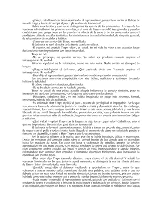 -¡Caray, caballeros!-exclamó asombrado el representante general tras vaciar si Pichon de
un solo trago y tenderle la copa al juez-. ¡Es realmente fenomenal!
Había anochecido y casi no se distinguían los rostros de los comensales. A través de las
ventanas adivinábanse las primeras estrellas, y el ama de llaves encendió tres grandes y pesados
candelabros que proyectaron en las paredes la silueta de la mesa y de los comensales como el
prodigioso cáliz de una flor fantástica. La atmósfera era de cordial intimidad, de simpatía general,
de relajamiento de modales y hábitos.
-Como en un cuento-dijo Traps, maravillado.
El defensor se secó el sudor de la frente con la servilleta.
-El cuento, mi querido Traps –dijo-, es usted. En mi vida he visto a un acusado hacer
declaraciones tan imprudentes con tanta sinceridad.
Traps se rió:
-No se preocupe, mi querido vecino. Ya sabré ser prudente cuando empiece el
interrogatorio de verdad.
Silencio sepulcral en la habitación, como un rato antes. Nadie sorbió ni chasqueó la
lengua.
-¡Desgraciado!-gimió el defensor-. ¿Qué pretende decir con “cuando empiece el
interrogatorio de verdad”?
-Pues-dijo el representante general sirviéndose ensalada-¿acaso ha comenzado?
Los ancianos sonrieron complacidos con aire ladino, malicioso y acabaron lanzando
balidos de felicidad.
El calvo, tranquilo y silencioso, dijo riendo:
-No se ha dado cuenta, no se ha dado cuenta.
Traps se quedó de una pieza; aquella alegría bribonesca le pareció siniestra, pero su
impresión no tardo en desvanecerse, por lo que se echó a reír con los demás.
-Disculpen, caballeros-dijo-, yo me había imaginado un juego más solemne, formal,
imponente, más de sala de audiencia.
-Mi estimado Herr Traps-explicó el juez-, su cara de perplejidad es impagable- Por lo que
veo, nuestra forma de administrar justicia le resulta extraña y demasiado risueña. Sin embargo,
venerabilísimo, los cuatro amigos reunidos en torno a esta mesa somos jubilados y nos hemos
liberado de ese inútil fárrago de formalidades, protocolos, escritos, leyes y demás trastos que aún
gravitan sobre nuestras salas de audiencia. Juzgamos sin tomar en cuenta esos inmundos códigos
y artículos.
-¡Qué valor! –replicó Traps con la lengua ya algo torpe-, ¡qué valor! Caballeros, esto sí
que me impresiona. Sin artículos, ¡qué idea tan temeraria!
El defensor se levantó ceremoniosamente. Saldría a tomar un poco de aire, anunció, antes
de seguir con el pollo y todo el resto: había llegado el momento de darse un saludable paseíto y
fumarse un cigarrillo, e invitó a Herr Traps a que lo acompañara.
Por la galería salieron a la noche, que por fin se había instalado, cálida y majestuosa.
Desde las ventanas del comedor caían sobre el césped franjas de luz dorada que se extendían
hasta los macizos de rosas. Un cielo sin luna y tachonado de estrellas, grupos de árboles
apelmazados en una masa oscura, y, en medio, senderos de grava que apenas se adivinaban. Por
ellos avanzaron ambos cogidos del brazo y ahítos de vino, bamboleándose y dando traspiés,
esforzándose por caminar bien erguidos y fumando cigarrillos Parisiennes, que horadaban la
oscuridad con puntos rojos.
-Dios mío- dijo Traps tomando aliento-, ¡vaya choteo el de allí dentro!-Y señaló las
ventanas iluminadas en las que, justo en aquel momento, se distinguía la maciza silueta del ama
de llaves-. Muy divertido todo, muy divertido.
-Querido amigo-dijo el defensor vacilando y apoyándose en Traps-, antes de que
volvamos a atacar nuestro pollo, permítame decirle una palabra, una palabra seria y que no
debería echar en saco roto. Usted me resulta simpático, joven me inspira ternura, por eso quiero
hablarle como un padre: estamos casi a punto de perder irremediablemente nuestro proceso.
-Mala suerte- respondió el representante general, guiando con cuidado al defensor por el
sendero de grava y ayudándolo a bordear la masa negra y redonda de un arbusto. Luego llegaron
a un estanque, entrevieron un banco y se sentaron. Unas cuantas estrellas se reflejaban en el agua;
 