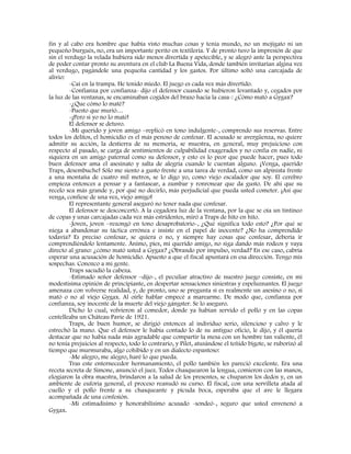 fin y al cabo era hombre que había visto muchas cosas y tenía mundo, no un mojigato ni un
pequeño burgués, no, era un importante perito en textilería. Y de pronto tuvo la impresión de que
sin el verdugo la velada hubiera sido menos divertida y apetecible, y se alegró ante la perspectiva
de poder contar pronto su aventura en el club La Buena Vida, donde también invitarían algina vez
al verdugo, pagándole una pequeña cantidad y los gastos. Por último soltó una carcajada de
alivio:
-Caí en la trampa. He tenido miedo. El juego es cada vez más divertido.
-Confianza por confianza- dijo el defensor cuando se hubieron levantado y, cegados por
la luz de las ventanas, se encaminaban cogidos del brazo hacia la casa-: ¿Cómo mató a Gygax?
-¿Que cómo lo maté?
-Puesto que murió…
-¡Pero si yo no lo maté!
El defensor se detuvo.
-Mi querido y joven amigo –replicó en tono indulgente-, comprendo sus reservas. Entre
todos los delitos, el homicidio es el más penoso de confesar. El acusado se avergüenza, no quiere
admitir su acción, la destierra de su memoria, se muestra, en general, muy prejuicioso con
respecto al pasado, se carga de sentimientos de culpabilidad exagerados y no confía en nadie, ni
siquiera en un amigo paternal como su defensor, y esto es lo peor que puede hacer, pues todo
buen defensor ama el asesinato y salta de alegría cuando le cuentan alguno. ¡Venga, querido
Traps, desembuche! Sólo me siento a gusto frente a una tarea de verdad, como un alpinista frente
a una montaña de cuatro mil metros, se lo digo yo, como viejo escalador que soy. El cerebro
empieza entonces a pensar y a fantasear, a zumbar y ronronear que da gusto. De ahí que su
recelo sea más grande y, por qué no decirlo, más perjudicial que pueda usted cometer. ¡Así que
venga, confiese de una vez, viejo amigo!
El representante general aseguró no tener nada que confesar.
El defensor se desconcertó. A la cegadora luz de la ventana, por la que se oía un tintineo
de copas y unas carcajadas cada vez más estridentes, miró a Traps de hito en hito.
-Joven, joven –rezongó en tono desaprobatorio-, ¿Qué significa todo esto? ¿Por qué se
niega a abandonar su táctica errónea e insiste en el papel de inocente? ¿No ha comprendido
todavía? Es preciso confesar, se quiera o no, y siempre hay cosas que confesar, debería ir
comprendiéndolo lentamente. Ánimo, pies, mi querido amigo, no siga dando más rodeos y vaya
directo al grano: ¿cómo mató usted a Gygax? ¿Obrando por impulso, verdad? En ese caso, cabría
esperar una acusación de homicidio. Apuesto a que el fiscal apuntará en esa dirección. Tengo mis
sospechas. Conozco a mi gente.
Traps sacudió la cabeza.
-Estimado señor defensor –dijo-, el peculiar atractivo de nuestro juego consiste, en mi
modestísima opinión de principiante, en despertar sensaciones siniestras y espeluznantes. El juego
amenaza con volverse realidad, y, de pronto, uno se pregunta si es realmente un asesino o no, si
mató o no al viejo Gygax. Al oírle hablar empecé a marearme. De modo que, confianza por
confianza, soy inocente de la muerte del viejo gángster. Se lo aseguro.
Dicho lo cual, volvieron al comedor, donde ya habían servido el pollo y en las copas
centelleaba un Château Pavie de 1921.
Traps, de buen humor, se dirigió entonces al individuo serio, silencioso y calvo y le
estrechó la mano. Que el defensor le había contado lo de su antiguo oficio, le dijo, y él quería
destacar que no había nada más agradable que compartir la mesa con un hombre tan valiente, él
no tenía prejuicios al respecto, todo lo contrario, y Pilet, atusándose el teñido bigote, se ruborizó al
tiempo que murmuraba, algo cohibido y en un dialecto espantoso:
-Me alegro, me alegro, haré lo que pueda.
Tras este enternecedor hermanamiento, el pollo también les pareció excelente. Era una
receta secreta de Simone, anunció el juez. Todos chasquearon la lengua, comieron con las manos,
elogiaron la obra maestra, brindaron a la salud de los presentes, se chuparon los dedos y, en un
ambiente de euforia general, el proceso reanudó su curso. El fiscal, con una servilleta atada al
cuello y el pollo frente a su chasqueante y picuda boca, esperaba que el ave le llegara
acompañada de una confesión.
-Mi estimadísimo y honorabilísimo acusado -sondeó-, seguro que usted envenenó a
Gygax.
 