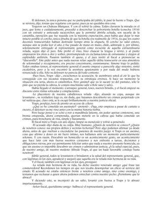 El defensor, la única persona que no participaba del júbilo, le pasó la fuente a Traps. Que
se sirviera, dijo, tenían que regalarse con queso, pues ya no quedaba otra cosa.
Trajeron un Château Margaux. Y con él volvió la calma. Todos clavaron la mirada en el
juez, que lenta y cuidadosamente, procedió a descorchar la polvorienta botella (cosecha 1914)
con un extraño y anticuado sacacorchos que le permitió abrirla echada, son sacarla de la
canastilla, operación que fue seguida con la máxima expectación, pues había que dejar lo más
intacto posible el corcho, única prueba de que la botella era realmente de 1914, ya que los cuatro
decenios transcurridos habían destruido tiempo atrás la etiqueta. El corcho no salió entero,
aunque aún se podía leer el año, y fue pasado de mano en mano, olido, admirado y, por último,
solemnemente entregado al representante general como recuerdo de aquella extraordinaria
velada, según dijo el juez. Este probó el vino, hizo chascar la lengua y sirvió, y al punto
empezaron los otros a oler y sorber, prorrumpiendo en exclamaciones de entusiasmo y elogios al
espléndido anfitrión. Pasaron también el queso, y el juez invitó al fiscal a pronunciar su
“discursillo”. Este pidió antes que nada nuevas velas: aquello debía transcurrir en una atmósfera
de solemnidad y recogimiento, era preciso concentrarse, ensimismarse. Simone trajo lo pedido.
Todos estaban tensos, al representante general el asunto empezó a parecerle algo siniestro, sintió
escalofríos, pero a la vez encontró la aventura apasionante y por nada del mudo hubiera
renunciado a ella. Sólo su defensor no parecía del todo contento.
-Pues bien, Traps –dijo-, escuchemos la acusación. Se asombrará usted al oír lo que ha
conseguido con sus incautas respuestas, con su estrategia errónea. Si hace un momento la
situación era seria, ahora es catastrófica. Pero ¡ánimo! que ya lo sacaré yo del pantano, sólo le
pido que no pierda la cabeza, le costará muchísimo salir a flote sano y salvo.
Había llegado el momento. Carraspeo general, toses, nuevos brindis, y el fiscal empezó su
discurso entre risitas sofocadas y complacientes.
-Lo placentero de nuestra caballeresca velada –dijo, alzando su copa, aunque sin
levantarse-, su verdadero logo es, sin duda, que hayamos descubierto un crimen perpetrado con
tal sutileza que, claro está, se le escapó brillantemente a nuestra justicia oficial.
Traps, perplejo, tuvo de pronto un acceso de cólera:
-¿Qué yo he cometido un asesinato? –protestó-. Oiga, esto empieza a pasar de castaño a
oscuro, el defensor ya me vino antes con la misma historia turbia.
Pero luego pensó y se echó a reír a mandíbula latiente, sin poder apenas contenerse, una
broma estupenda, ahora comprendía, querían meterle en la cabeza que había cometido un
crimen, para troncharse de risa, simple y llanamente.
El fiscal miró a Traps con aire digno, limpió su monóculo y volvió a ponérselo.
-El acusado-dijo-duda de su culpa. Muy humano. ¿Quién de nosotros se conoce? ¿Quién
de nosotros conoce sus propios delitos y secretas fechorías? Pero algo podemos afirmar ya desde
ahora, antes de que vuelvan a encenderse las pasiones de nuestro juego: si Traps es un asesino,
cosa que afirmo y deseo en mi fuero íntimo, nos hallamos ante un momento particularmente
solemne. Y con razón. Descubrir un homicidio es un acontecimiento grato, un acontecimiento
que hace latir con más fuerza nuestros corazones y nos enfrenta a tareas, decisiones y
obligaciones nievas, por eso permítanme felicitar antes que nada a nuestro presunto homicida, ya
que sin asesino es imposible descubrir un crimen o administrar justicia. ¡A la salud especial, pues,
de nuestro amigo, de nuestro modesto Alfredo Traps, al que un hado favorable condujo hasta
nosotros!
Júbilo general, todos se levantaron y brindaron a la salud del representante general, que,
con lágrimas en los ojos, agradeció y aseguró que aquella era la velada más hermosa de su vida.
Y el fiscal, también con lágrimas en los ojos, prosiguió:
-La velada más hermosa de su vida, ha dicho nuestro venerado amigo: ¡qué frase tan
conmovedora! Recordemos los tiempos en que nos tocaba desempeñar un oficio al servicio del
estado. El acusado no estaba entonces frente a nosotros como amigo, sino como enemigo, y
teníamos que rechazar a quien ahora podemos estrechar contra nuestro pecho. ¡Permítame que lo
abrace!
Y diciendo esto, se incorporó de un salto, levantó con fuerza a Traps y lo abrazó
impetuosamente.
-Señor fiscal, queridísimo amigo- balbuceó el representante general.
 