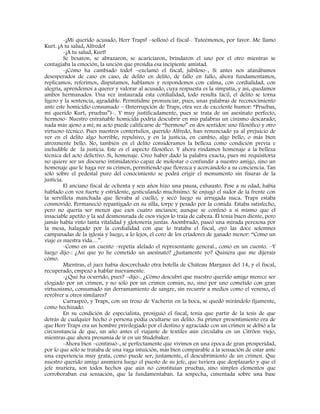 -¡Mi querido acusado, Herr Traps! –sollozó el fiscal-. Tuteémonos, por favor. Me llamo
Kurt. ¡A tu salud, Alfredo!
-¡A tu salud, Kurt!
Se besaron, se abrazaron, se acariciaron, brindaron el uno por el otro mientras se
contagiaba la emoción, la unción que presidía esa incipiente amistad.
-¡Cómo ha cambiado todo! –exclamó el fiscal, jubiloso-, Si antes nos afanábamos
desesperados de caso en caso, de delito en delito, de fallo en fallo, ahora fundamentamos,
replicamos, referimos, disputamos, hablamos y respondemos con calma, con cordialidad, con
alegría, aprendemos a querer y valorar al acusado, cuya respuesta es la simpatía, y así, quedamos
ambos hermanados. Una vez instaurada esta cordialidad, todo resulta fácil, el delito se torna
ligero y la sentencia, agradable. Permitidme pronunciar, pues, unas palabras de reconocimiento
ante este homicidio consumado – (Interrupción de Traps, otra vez de excelente humor: “Pruebas,
mi querido Kurt, pruebas”)-. Y muy justificadamente, pues se trata de un asesinato perfecto,
hermoso- Nuestro entrañable homicida podría descubrir en mis palabras un cinismo descarado;
nada más ajeno a mí; su acto puede calificarse de “hermoso” en dos sentidos: uno filosófico y otro
virtuoso-técnico. Pues nuestros contertulios, querido Alfredo, han renunciado ya al prejuicio de
ver en el delito algo horrible, repulsivo, y en la justicia, en cambio, algo bello, o más bien
atrozmente bello. No, también en el delito consideramos la belleza como condición previa e
ineludible de la justicia. Este es el aspecto filosófico. Y ahora rindamos homenaje a la belleza
técnica del acto delictivo. Si, homenaje. Creo haber dado la palabra exacta, pues mi requisitoria
no quiere ser un discurso intimidatorio capaz de molestar o confundir a nuestro amigo, sino un
homenaje que le haga ver su crimen, permitiendo que florezca y acercándolo a su conciencia. Tan
sólo sobre el pedestal puro del conocimiento se podrá erigir el monumento sin fisuras de la
justicia.
El anciano fiscal de ochenta y seis años hizo una pausa, exhausto. Pese a su edad, había
hablado con voz fuerte y estridente, gesticulando muchísimo. Se enjugó el sudor de la frente con
la servilleta manchada que llevaba al cuello, y secó luego su arrugada nuca. Traps estaba
conmovido. Permaneció repantigado en su silla, torpe y pesado por la comida. Estaba satisfecho,
pero no quería ser menos que esos cuatro ancianos; aunque se confesó a si mismo que el
insaciable apetito y la sed desmesurada de esos viejos lo traía de cabeza. Él tenía buen diente, pero
jamás había visto tanta vitalidad y glotonería juntas. Asombrado, paseó una mirada perezosa por
la mesa, halagado por la cordialidad con que lo trataba el fiscal, oyó las doce solemnes
campanadas de la iglesia y luego, a lo lejos, el coro de los criadores de ganado menor: “Como un
viaje es nuestra vida…”.
-Como en un cuento –repetía alelado el representante general., como en un cuento. –Y
luego dijo-: ¿Así que yo he cometido un asesinato? ¿Justamente yo? Quisiera que me dijerais
cómo.
Mientras, el juez había descorchado otra botella de Château Margaux del 14, y el fiscal,
recuperado, empezó a hablar nuevamente.
-¿Qué ha ocurrido, pues? –dijo-. ¿Cómo descubrí que nuestro querido amigo merece ser
elogiado por un crimen, y no sólo por un crimen común, no, sino por uno cometido con gran
virtuosismo, consumado sin derramamiento de sangre, sin recurrir a medios como el veneno, el
revólver u otros similares?
Carraspeó, y Traps, con un trozo de Vacherin en la boca, se quedó mirándolo fijamente,
como hechizado.
En su condición de especialista, prosiguió el fiscal, tenía que partir de la tesis de que
detrás de cualquier hecho o persona podía ocultarse un delito. Su primer presentimiento era de
que Herr Traps era un hombre privilegiado por el destino y agraciado con un crimen se debió a la
circunstancia de que, un año antes el viajante de textiles aún circulaba en un Citröen viejo,
mientras que ahora presumía de ir en un Studebaker.
-Ahora bien –continuó-, sé perfectamente que vivimos en una época de gran prosperidad,
por lo que sólo se trataba de una vaga intuición, más bien comparable a la sensación de estar ante
una experiencia muy grata, como puede ser, justamente, el descubrimiento de un crimen. Que
nuestro querido amigo asumiera luego el puesto de su jefe, que tuviera que desplazarlo y que el
jefe muriera, son todos hechos que aún no constituían pruebas, sino simples elementos que
corroboraban esa sensación, que la fundamentaban. La sospecha, cimentada sobre una base
 