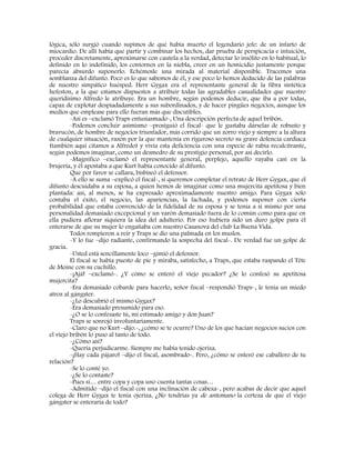 lógica, sólo surgió cuando supimos de qué había muerto el legendario jefe: de un infarto de
miocardio. De allí había que partir y combinar los hechos, dar prueba de perspicacia e intuición,
proceder discretamente, aproximarse con cautela a la verdad, detectar lo insólito en lo habitual, lo
definido en lo indefinido, los contornos en la niebla, creer en un homicidio justamente porque
parecía absurdo suponerlo. Echémosle una mirada al material disponible. Tracemos una
semblanza del difunto. Poco es lo que sabemos de él, y ese poco lo hemos deducido de las palabras
de nuestro simpático huésped. Herr Gygax era el representante general de la fibra sintética
hefeston, a la que estamos dispuestos a atribuir todas las agradables casualidades que nuestro
queridísimo Alfredo le atribuye. Era un hombre, según podemos deducir, que iba a por todas,
capaz de explotar despiadadamente a sus subordinados, y de hacer pingües negocios, aunque los
medios que emplease para ello fueran más que discutibles.
-Así es –exclamó Traps entusiasmado-, Una descripción perfecta de aquel bribón.
-Podemos concluir asimismo –prosiguió el fiscal- que le gustaba dárselas de robusto y
bravucón, de hombre de negocios triunfador, más corrido que un zorro viejo y siempre a la altura
de cualquier situación, razón por la que mantenía en riguroso secreto su grave dolencia cardiaca
(también aquí citamos a Alfredo) y vivía esta deficiencia con una especie de rabia recalcitrante,
según podemos imaginar, como un desmedro de su prestigio personal, por así decirlo.
-Magnífico –exclamó el representante general, perplejo, aquello rayaba casi en la
brujería, y él apostaba a que Kurt había conocido al difunto.
Que por favor se callara, bisbiseó el defensor.
-A ello se suma –explicó el fiscal-, si queremos completar el retrato de Herr Gygax, que el
difunto descuidaba a su esposa, a quien hemos de imaginar como una mujercita apetitosa y bien
plantada: así, al menos, se ha expresado aproximadamente nuestro amigo. Para Gygax solo
contaba el éxito, el negocio, las apariencias, la fachada, y podemos suponer con cierta
probabilidad que estaba convencido de la fidelidad de su esposa y se tenía a si mismo por una
personalidad demasiado excepcional y un varón demasiado fuera de lo común como para que en
ella pudiera aflorar siquiera la idea del adulterio. Por eso hubiera sido un duro golpe para él
enterarse de que su mujer lo engañaba con nuestro Casanova del club La Buena Vida.
Todos rompieron a reír y Traps se dio una palmada en los muslos.
-Y lo fue –dijo radiante, confirmando la sospecha del fiscal-. De verdad fue un golpe de
gracia.
-Usted está sencillamente loco –gimió el defensor.
El fiscal se había puesto de pie y miraba, satisfecho, a Traps, que estaba raspando el Tête
de Moine con su cuchillo.
-¡Ajá! –exclamó-. ¿Y cómo se enteró el viejo pecador? ¿Se lo confesó su apetitosa
mujercita?
-Era demasiado cobarde para hacerlo, señor fiscal –respondió Traps-, le tenía un miedo
atroz al gángster.
-¿Lo descubrió el mismo Gygax?
-Era demasiado presumido para eso.
-¿O se lo confesaste tú, mi estimado amigo y don Juan?
Traps se sonrojó involuntariamente.
-Claro que no Kurt –dijo.-, ¿cómo se te ocurre? Uno de los que hacían negocios sucios con
el viejo bribón lo puso al tanto de todo.
-¿Cómo así?
-Quería perjudicarme. Siempre me había tenido ojeriza.
-¡Hay cada pájaro! –dijo el fiscal, asombrado-. Pero, ¿cómo se enteró ese caballero de tu
relación?
-Se lo conté yo.
-¿Se lo contaste?
-Pues sí… entre copa y copa uno cuenta tantas cosas…
-Admitido –dijo el fiscal con una inclinación de cabeza-, pero acabas de decir que aquel
colega de Herr Gygax te tenía ojeriza. ¿No tendrías ya de antemano la certeza de que el viejo
gángster se enteraría de todo?
 
