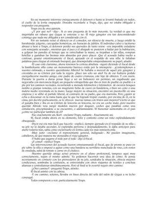 En ese momento intervino enérgicamente el defensor y hasta se levantó bañado en sudor,
el cuello de la levita empapado. Deseaba recordarle a Traps, dijo, que no estaba obligado a
responder esa pregunta.
Traps era de otra opinión.
-¿Y por qué no? –dijo-. Si es una pregunta de lo más inocente. La verdad es que me
importaba un rábano que Gygax se enterase o no. El viejo gángster era tan desconsiderado
conmigo que nada me obligaba a ser considerado con él.
Por un instante reinó el silencio en el comedor, un silencio de muerte, y luego estalló la
barahúnda: jolgorio, carcajadas homéricas, un huracán de júbilos. El individuo calvo y taciturno
abrazó y besó a Traps, el defensor perdió sus quevedos de tanto reírse –era imposible enfadarse
con semejante acusado-, mientras que el juez y el abogado se pusieron a bailar por la habitación,
a golpear las paredes al tiempo que se estrechaban la mano, se trepaban a las sillas, rompían
botellas y gastaban las bromas más absurdas por puro placer. Que el acusado había vuelto a
confesar, graznó estentóreamente el fiscal, apoyado en el respaldo de una silla: le faltaban
palabras para elogiar al estimado huésped, que desempeñaba estupendamente su papel, añadió.
-El caso está clarísimo, ahora tenemos la certeza absoluta –siguió diciendo el fiscal desde
la bamboleante silla como un monumento barroco roído por la intemperie-. ¡Contemplemos a
nuestro estimado, a nuestro queridísimo Alberto! Se hallaba a merced de aquel jefe gángster y
circulaba en su Citröen por toda la región. ¡Hace tan sólo un año! Ya de eso hubiera podido
enorgullecerse nuestro amigo, este padre de cuatro criaturas, este hijo de obreros. Y con razón.
Durante la guerra a duras penas llego a ser un buhonero sin permiso, un vagabundo que
negociaba con mercancía ilegal, un pequeño estraperlista que iba en tren de pueblo en pueblo o a
pie por los caminos vecinales, recurriendo a menudo kilómetros y kilómetros de oscuros bosques
rumbo a granjas remotas, con un mugriento bolso de cuero en bandolera, o bien un cesto o una
maleta medio reventada en la mano. Luego mejoró su situación, encontró un puestecillo en una
empresa y se afilió al partido liberal, al contrario de su padre, que era marxista. Pero ¿quién se
echa a descansar en la rama hasta que la que ha logrado trepar cuando, por encima de él, en la
cima, por decirlo poéticamente, se le ofrecen nuevas ramas con frutos aún mejores? Cierto es que
el ganaba bien e iba en su Citröen de lencería en lencería, no era un coche malo, pero nuestro
querido Alfredo veía surgir modelos nuevos por doquier, coches que pasaban como una
exhalación, precipitándose a su encuentro, o adelantándolo. El bienestar aumentaba en el país
¿cómo no participar también de él?
-Fue exactamente así, Kurt –exclamó Traps, radiante-. Exactamente así.
EL fiscal estaba ahora en su elemento, feliz y contento como un niño espléndidamente
obsequiado.
-Decir eso era más fácil que hacerlo –explicó, siempre apoyado en el respaldo de su silla-;
su jefe no lo dejaba ascender, lo explotaba perversa y despiadadamente, le daba anticipos para
atarlo todavía más, sabía cómo esclavizarlo en forma cada vez más inmisericorde.
-Muy justo –exclamó el representante general, indignado-. No pueden imaginarse,
caballeros, de qué manera me atenazaba el viejo gángster.
-Y hubo que jugarse el todo por el todo –dijo el fiscal.
-¡Y cómo! –ratificó Traps.
Las intervenciones del acusado fueron entusiasmando al fiscal, que de pronto se puso en
pie sobre la silla y empezó a agitar como una bandera su servilleta manchada de vino, con restos
de ensalada, salsa de tomate y carne en el chaleco.
-Nuestro querido amigo actuó primero en el plano profesional, tampoco aquí muy
correctamente, según el mismo admite. Ya podemos hacernos una idea de cómo. Se ponía
secretamente en contacto con los proveedores de su jefe, sondeaba la situación, ofrecía mejores
condiciones, sembraba la confusión, se entrevistaba con otros viajantes de textiles y concluía
alianzas y contralianzas simultáneamente. Pero al final se le ocurrió seguir otro camino.
-¿Otro camino? –preguntó Traps, atónito.
El fiscal asintió con la cabeza.
-Y ese camino, señores, llevaba en línea directa del sofá del salón de Gygax a su lecho
conyugal.
Todos rompieron a reír, particularmente Traps.
 