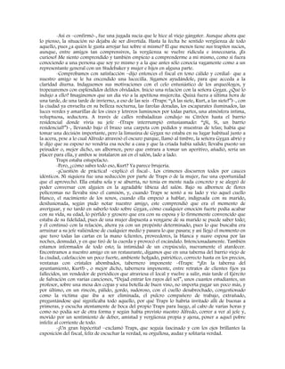 -Así es –confirmó-, fue una jugada sucia que le hice al viejo gángster. Aunque ahora que
lo pienso, la situación no dejaba de ser divertida. Hasta la fecha he sentido vergüenza de todo
aquello, pues ¿a quién le gusta arrojar luz sobre sí mismo? El que menos tiene sus trapitos sucios,
aunque, entre amigos tan comprensivos, la vergüenza se vuelve ridícula e innecesaria. ¡Es
curioso! Me siento comprendido y también empiezo a comprenderme a mí mismo, como si fuera
conociendo a una persona que soy yo mismo y a la que antes sólo conocía vagamente como a un
representante general con un Studebaker y mujer e hijos en alguna parte.
-Comprobamos con satisfacción –dijo entonces el fiscal en tono cálido y cordial- que a
nuestro amigo se le ha encendido una lucecilla. Sigamos ayudándole, para que acceda a la
claridad diurna. Indaguemos sus motivaciones con el celo entusiástico de los arqueólogos, y
tropezaremos con espléndidos delitos olvidados. Inicio una relación con la señora Gygax. ¿Qué lo
indujo a ello? Imaginemos que un día vio a la apetitosa mujercita. Quizá fuera a última hora de
una tarde, de una tarde de invierno, a eso de las seis -(Traps: “¡A las siete, Kurt, a las siete!”)-, con
la ciudad ya envuelta en su belleza nocturna, las farolas doradas, los escaparates iluminados, las
luces verdes y amarillas de los cines y letreros luminosos por todas partes, una atmósfera íntima,
voluptuosa, seductora. A través de calles resbaladizas condujo su Citröen hasta el barrio
residencial donde vivía su jefe -(Traps interrumpió entusiasmado: “¡Sí, Si, un barrio
residencial!”)-, llevando bajo el brazo una carpeta con pedidos y muestras de telas; había que
tomar una decisión importante, pero la limusina de Gygax no estaba en su lugar habitual junto a
la acera, pese a lo cual Alfredo atravesó el oscuro parque, llamó al timbre, la señora Gygax abrió y
le dijo que su esposo no vendría esa noche a casa y que la criada había salido; llevaba puesto un
peinador o, mejor dicho, un albornoz, pero que entrara a tomar un aperitivo, añadió, sería un
placer para ella, y ambos se instalaron así en el salón, lado a lado.
Traps estaba estupefacto.
-Pero, ¿cómo sabes todo eso, Kurt? Ya parece brujería.
-¡Cuestión de práctica! –explicó el fiscal-. Los crímenes discurren todos por cauces
idénticos. Ni siquiera fue una seducción por parte de Traps o de la mujer, fue una oportunidad
que el aprovechó. Ella estaba sola y se aburría, no tenía en mente nada concreto y se alegró de
poder conversar con alguien en la agradable tibieza del salón. Bajo su albornoz de flores
polícromas no llevaba sino el camisón, y, cuando Traps se sentó a su lado y vio aquel cuello
blanco, el nacimiento de los senos, cuando ella empezó a hablar, indignada con su marido,
desilusionada, según pudo notar nuestro amigo, este comprendió que era el momento de
averiguar, y no tardó en saberlo todo sobre Gygax, cómo cualquier emoción fuerte podía acabar
con su vida, su edad, lo pérfido y grosero que era con su esposa y lo firmemente convencido que
estaba de su fidelidad, pues de una mujer dispuesta a vengarse de su marido se puede saber todo;
y él continuó con la relación, ahora ya con un propósito determinado, pues lo que buscaba era
arruinar a su jefe valiéndose de cualquier medio y pasara lo que pasara; y así llegó el momento en
que tuvo todas las cartas en la mano (clientes, proveedores, la blanca y suave esposa por las
noches, desnuda), y en que tiró de la cuerda y provocó el escándalo. Intencionadamente. También
estamos informados de todo esto; la intimidad de un crepúsculo, nuevamente el atardecer.
Encontramos a nuestro amigo en un restaurante, digamos que en una taberna del barrio viejo de
la ciudad, calefacción un poco fuerte, ambiente holgado, patriótico, correcto hasta en los precios,
ventanas con cristales abombados, tabernero imponente -(Traps: “¡En la taberna del
ayuntamiento, Kurt!)-, o mejor dicho, tabernera imponente, entre retratos de clientes fijos ya
fallecidos, un vendedor de periódicos que atraviesa el local y vuelve a salir, más tarde el Ejército
de Salvación con varias canciones, “Dejad entrar los rayos del sol”, unos cuantos estudiantes, un
profesor, sobre una mesa dos copas y una botella de buen vino, no importa pagar un poco más, y
por último, en un rincón, pálido, gordo, sudoroso, con el cuello desabrochado, congestionado
como la víctima que iba a ser eliminada, el pulcro compañero de trabajo, extrañado,
preguntándose qué significaba todo aquello, por qué Traps lo habría invitado allí de buenas a
primeras, y escucha atentamente de boca del propio Traps para luego, al cabo de varias horas y
como no podía ser de otra forma y según había previsto nuestro Alfredo, correr a ver al jefe y,
movido por un sentimiento de deber, amistad y vergüenza propia y ajena, poner a aquel pobre
infeliz al corriente de todo.
-¡Un gran hipócrita! –exclamó Traps, que seguía fascinado y con los ojos brillantes la
exposición del fiscal, feliz de escuchar la verdad, su orgullosa, audaz y solitaria verdad.
 