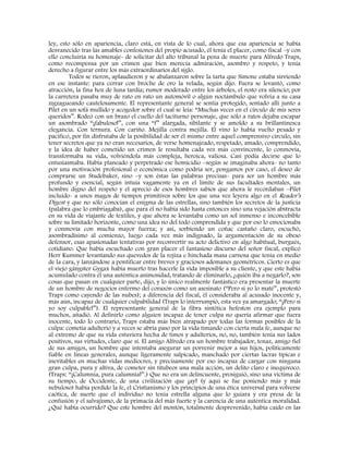 ley, esto sólo en apariencia, claro está, en vista de lo cual, ahora que esa apariencia se había
desvanecido tras las amables confesiones del propio acusado, él tenía el placer, como fiscal –y con
ello concluiría su homenaje- de solicitar del alto tribunal la pena de muerte para Alfredo Traps,
como recompensa por un crimen que bien merecía admiración, asombro y respeto, y tenía
derecho a figurar entre los más extraordinarios del siglo.
Todos se rieron, aplaudieron y se abalanzaron sobre la tarta que Simone estaba sirviendo
en ese instante: para cerrar con broche de oro la velada, según dijo. Fuera se levantó, como
atracción, la fina hoz de luna tardía; rumor moderado entre los árboles, el resto era silencio; por
la carretera pasaba muy de rato en rato un automóvil o algún noctámbulo que volvía a su casa
zigzagueando cautelosamente. El representante general se sentía protegido, sentado allí junto a
Pilet en un sofá mullido y acogedor sobre el cual se leía: “Muchas veces en el círculo de mis seres
queridos”. Rodeó con un brazo el cuello del taciturno personaje, que sólo a ratos dejaba escapar
un asombrado “¡fabuloso!”, con una “f” alargada, sibilante y se amoldo a su brillantinesca
elegancia. Con ternura. Con cariño. Mejilla contra mejilla. El vino lo había vuelto pesado y
pacífico, por fin disfrutaba de la posibilidad de ser él mismo entre aquel comprensivo círculo, sin
tener secretos que ya no eran necesarios, de verse homenajeado, respetado, amado, comprendido,
y la idea de haber cometido un crimen le resultaba cada vez más convincente, lo conmovía,
transformaba su vida, volviéndola más compleja, heroica, valiosa. Casi podía decirse que lo
entusiasmaba. Había planeado y perpetrado ese homicidio –según se imaginaba ahora- no tanto
por una motivación profesional o económica como podría ser, pongamos por caso, el deseo de
comprarse un Studebaker, sino –y son éstas las palabras precisas- para ser un hombre más
profundo y esencial, según intuía vagamente ya en el límite de sus facultades mentales, un
hombre digno del respeto y el aprecio de esos hombres sabios que ahora le recordaban –Pilet
incluido- a unos magos de tiempos primitivos sobre los que una vez leyera algo en el Reader’s
Digest y que no sólo conocían el enigma de las estrellas, sino también los secretos de la justicia
(palabra que lo embriagaba), que para él no había sido hasta entonces sino una vejación abstracta
en su vida de viajante de textiles, y que ahora se levantaba como un sol inmenso e inconcebible
sobre su limitado horizonte, como una idea no del todo comprendida y que por eso lo emocionaba
y conmovía con mucha mayor fuerza; y así, sorbiendo un coñac castaño claro, escuchó,
asombradísimo al comienzo, luego cada vez más indignado, la argumentación de su obeso
defensor, esas apasionadas tentativas por reconvertir su acto delictivo en algo habitual, burgués,
cotidiano. Que había escuchado con gran placer el fantasioso discurso del señor fiscal, explicó
Herr Kummer levantando sus quevedos de la rojiza e hinchada masa carnosa que tenía en medio
de la cara, y lanzándose a pontificar entre breves y graciosos ademanes geométricos. Cierto es que
el viejo gángster Gygax había muerto tras hacerle la vida imposible a su cliente, y que este había
acumulado contra él una auténtica animosidad, tratando de eliminarlo, ¿quién iba a negarlo?, son
cosas que pasan en cualquier parte, dijo, y lo único realmente fantástico era presentar la muerte
de un hombre de negocios enfermo del corazón como un asesinato (“Pero si yo lo maté”, protestó
Traps como cayendo de las nubes); a diferencia del fiscal, él consideraba al acusado inocente y,
más aún, incapaz de cualquier culpabilidad (Traps lo interrumpió, esta vez ya amargado; “¡Pero si
yo soy culpable!”). El representante general de la fibra sintética hefeston era ejemplo para
muchos, añadió. Al definirlo como alguien incapaz de tener culpa no quería afirmar que fuera
inocente, todo lo contrario, Traps estaba más bien atrapado por todas las formas posibles de la
culpa: cometía adulterio y a veces se abría paso por la vida timando con cierta mala fe, aunque no
al extremo de que su vida estuviera hecha de timos y adulterios, no, no, también tenía sus lados
positivos, sus virtudes, claro que sí. El amigo Alfredo era un hombre trabajador, tenaz, amigo fiel
de sus amigos, un hombre que intentaba asegurar un porvenir mejor a sus hijos, políticamente
fiable en líneas generales, aunque ligeramente salpicado, manchado por ciertas lacras típicas e
inevitables en muchas vidas mediocres, y precisamente por eso incapaz de cargar con ninguna
gran culpa, pura y altiva, de cometer sin titubeos una mala acción, un delito claro e inequívoco.
(Traps: “¡Calumnia, pura calumnia!”.) Que no era un delincuente, prosiguió, sino una víctima de
su tiempo, de Occidente, de una civilización que ¡ay! (y aquí se fue poniendo más y más
nebuloso) había perdido la fe, el Cristianismo y los principios de una ética universal para volverse
caótica, de suerte que el individuo no tenía estrella alguna que lo guiara y era presa de la
confusión y el salvajismo, de la primacía del más fuerte y la carencia de una auténtica moralidad.
¿Qué había ocurrido? Que este hombre del montón, totalmente desprevenido, había caído en las
 