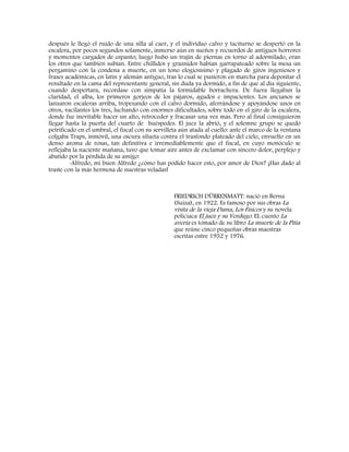 después le llegó el ruido de una silla al caer, y el individuo calvo y taciturno se despertó en la
escalera, por pocos segundos solamente, inmerso aún en sueños y recuerdos de antiguos horrores
y momentos cargados de espanto; luego hubo un trajín de piernas en torno al adormilado, eran
los otros que también subían. Entre chillidos y graznidos habían garrapateado sobre la mesa un
pergamino con la condena a muerte, en un tono elogiosísimo y plagado de giros ingeniosos y
frases académicas, en latín y alemán antiguo, tras lo cual se pusieron en marcha para depositar el
resultado en la cama del representante general, sin duda ya dormido, a fin de que al día siguiente,
cuando despertara, recordase con simpatía la formidable borrachera. De fuera llegaban la
claridad, el alba, los primeros gorjeos de los pájaros, agudos e impacientes. Los ancianos se
lanzaron escaleras arriba, tropezando con el calvo dormido, aferrándose y apoyándose unos en
otros, vacilantes los tres, luchando con enormes dificultades, sobre todo en el giro de la escalera,
donde fue inevitable hacer un alto, retroceder y fracasar una vez más. Pero al final consiguieron
llegar hasta la puerta del cuarto de huéspedes. El juez la abrió, y el solemne grupo se quedó
petrificado en el umbral, el fiscal con su servilleta aún atada al cuello: ante el marco de la ventana
colgaba Traps, inmóvil, una oscura silueta contra el trasfondo plateado del cielo, envuelto en un
denso aroma de rosas, tan definitiva e irremediablemente que el fiscal, en cuyo monóculo se
reflejaba la naciente mañana, tuvo que tomar aire antes de exclamar con sincero dolor, perplejo y
abatido por la pérdida de su amigo:
-Alfredo, mi buen Alfredo ¿cómo has podido hacer esto, por amor de Dios? ¡Has dado al
traste con la más hermosa de nuestras veladas!
FRIEDRICH DÜRRENMATT: nació en Berna
(Suiza), en 1922. Es famoso por sus obras La
visita de la vieja Dama, Los Físicos y su novela
policiaca El juez y su Verdugo. EL cuento La
avería es tomado de su libro La muerte de la Pitia
que reúne cinco pequeñas obras maestras
escritas entre 1952 y 1976.
 