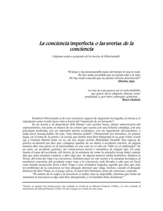 La conciencia imperfecta o las averías de la
conciencia
(Algunas notas a propósito de La Avería de Dürrenmatt).
“El largo e inconmensurable pulso del tiempo lo mueve todo.
No hay nada escondido que no pueda salir a la vida.
No hay nada conocido que no pueda volverse desconocido”
Sófocles, Ajax
La raíz de Caín parece ser el verbo KANAH,
que quiere decir: adquirir, obtener, tener
propiedad, y, por tanto, subyugar, gobernar…
Bruce Chatwin
Friedrich Dürrenmatt es de esos escritores capaces de alegorizar la tragedia, la ironía y el
esperpento como si todo fuera visto a través del “monóculo de un borracho”.
En La Avería o El desperfecto (Die Panne)* este escritor Suizo, último sobreviviente del
expresionismo, nos pone en manos de un crimen que cuenta con una historia compleja, con una
psicología profunda, con un soterrado interés económico, con un ingrediente micropolítico, a
todas luces insospechable. En esta, “aún historia posible”, Dürrenmatt nos introduce, en primer
lugar, en el tema de la grieta o la avería, que ilustró muy bien Fitzgerald en su gran relato Crack
up, y Carmen Martín-Gaite en su, tal vez, mejor novela Nubosidad Variable. Esta especie de
poética accidental nos dice que: cualquier quiebre de un objeto o accidente exterior, de alguna
manera abre una grieta en la interioridad, en este caso no es sólo un “fallo en el carburador” de
un auto, un accidente gratuito, sin consecuencia moral o metafísica de ningún tipo. De paso
ilustra el tema del accidente, del desvío, de la aventura tal como la entendió Georg Simel cuando
dijo que toda aventura contiene o abre algo que de alguna manera estaba hermético. Estamos al
frente, del tema del viaje a la conciencia. Asistimos pues en este cuento a la autopsia sicológica, al
monitoreo voyerista, del accidente como viaje a la conciencia, todo llevado a cabo por un fiscal
cuya mirada monocular lleva a Herr Traps a una verdadera tragedia, aquélla que dice que ante
los problemas de la conciencia no hay abogado defensor que valga. Incluso, cuando el abogado
defensor de Herr Traps, en el juego-juicio, el señor Herr Kummer, antes de comenzar, comenta:
“El camino de la culpa a la inocencia es arduo, mas no imposible, mientras que tratar de
mantener la inocencia es algo más bien desesperado, y el resultado final, desastroso”
*Existen en español dos traducciones: una, titulada La avería de la editorial Tusquets (1988); y la otra, titulada El
desperfecto, de Editorial Planeta (1982). De ahí el juego en el título de estas notas.
 