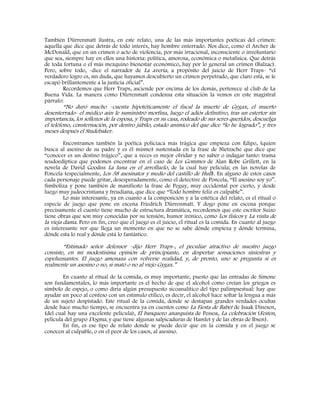 También Dürrenmatt ilustra, en este relato, una de las más importantes poéticas del crimen:
aquella que dice que detrás de todo interés, hay hombre enterrado. Nos dice, como el Archer de
McDonald, que en un crimen o acto de violencia, por más irracional, inconsciente o involuntario
que sea, siempre hay en ellos una historia: política, amorosa, económica o metafísica. Que detrás
de toda fortuna o el más mezquino bienestar económico, hay por lo general un crimen (Balzac).
Pero, sobre todo, -dice el narrador de La avería, a propósito del juicio de Herr Traps- “el
verdadero logro es, sin duda, que hayamos descubierto un crimen perpetrado, que claro está, se le
escapó brillantemente a la justicia oficial”.
Recordemos que Herr Traps, asciende por encima de los demás, pertenece al club de La
Buena Vida. La manera como Dürrenmatt condensa esta situación la vemos en este magistral
párrafo:
“No duró mucho –cuenta hipotéticamente el fiscal la muerte de Gygax, el muerto
desenterrado- el médico aún le suministró morfina, luego el adiós definitivo, tras un estertor sin
importancia, los sollozos de la esposa, y Traps en su casa, rodeado de sus seres queridos, descuelga
el teléfono, consternación, por dentro júbilo, estado anímico del que dice “lo he logrado”, y tres
meses después el Studebaker.
Encontramos también la poética policiaca más trágica que empieza con Edipo, (quien
busca al asesino de su padre y es él mismo) sustentada en la frase de Nietzsche que dice que
“conocer es un destino trágico”, que a veces es mejor olvidar y no saber o indagar tanto: trama
seudoedíptica que podemos encontrar en el caso de Les Gommes de Alan Robe Grillett, en la
novela de David Goodiss La luna en el arrolluelo, de la cual hay película; en las novelas de
Poncela (especialmente, Los 38 asesinatos y medio del castillo de Hull). En alguno de estos casos
cada personaje puede gritar, desesperadamente, como el detective de Poncela, “El asesino soy yo”.
Simboliza y pone también de manifiesto la frase de Peguy, muy occidental por cierto, y desde
luego muy judeocristiana y freudiana, que dice que “Todo hombre feliz es culpable”.
Lo más interesante, ya en cuanto a la composición y a la estética del relato, es el ritual o
especie de juego que pone en escena Friedrich Dürrenmatt. Y dogo pone en escena porque
precisamente el cuento tiene mucho de estructura dramática, recordemos que este escritor Suizo
tiene obras que son muy conocidas por su tensión, humor irónico, como Los físicos y La visita de
la vieja dama. Pero en fin, creo que el juego es el juicio, el ritual es la comida. En cuanto al juego
es interesante ver que llega un momento en que no se sabe dónde empieza y dónde termina,
dónde esta lo real y dónde está lo fantástico.
“Estimado señor defensor –dijo Herr Traps-, el peculiar atractivo de nuestro juego
consiste, en mi modestísima opinión de principiante, en despertar sensaciones siniestras y
espeluznantes. El juego amenaza con volverse realidad, y, de pronto, uno se pregunta si es
realmente un asesino o no, si mató o no al viejo Gygax.”
En cuanto al ritual de la comida, es muy importante, puesto que las entradas de Simone
son fundamentales, lo más importante es el hecho de que el alcohol como creían los griegos es
símbolo de espejo, o como diría algún presupuesto sicoanalítico del tipo palimpsestual: hay que
ayudar un poco al confeso con un estímulo etílico, es decir, el alcohol hace soltar la lengua a más
de un sujeto despistado. Este ritual de la comida, donde se destapan grandes verdades ocultas
desde hace mucho tiempo, se encuentra ya en cuentos como La Fiesta de Babet de Isaak Dinesen,
(del cual hay una excelente película), El banquero anarquista de Pessoa, La celebración (Festen,
película del grupo Dogma, y que tiene algunas salpicaduras de Hamlet y de las obras de Ibsen).
En fin, es ese tipo de relato donde se puede decir que en la comida y en el juego se
conocen al culpable, o en el peor de los casos, al asesino.
 