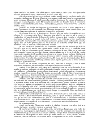 había contenido por entero y la había poseído tanto como yo, tanto como mis apasionadas
miradas. Sentí como si amara a aquel cristal. Lo toqué; estaba frío.
¡Oh, el recuerdo! ¡Triste espejo, ardiente espejo, horrible espejo, que haces sufrir tales
tormentos a los hombres! ¡Dichoso el hombre cuyo corazón olvida todo lo que ha contenido, todo
lo que ha pasado delante de él, todo lo que se ha mirado a sí mismo en él o ha sido reflejado en su
afecto, en su amor! ¡Cuánto sufro! Me marché sin saberlo, sin desearlo, hacia el cementerio.
Encontré su sencilla tumba, una cruz de mármol blanco, con esta breve inscripción: «Amó, fue
amada, y murió.»
¡Ella está ahí debajo, descompuesta! ¡Qué horrible! Sollocé con la frente apoyada en el
suelo, y permanecí allí mucho tiempo, mucho tiempo. Luego vi que estaba oscureciendo, y un
extraño y loco deseo, el deseo de un amante desesperado, me invadió.
Deseé pasar la noche, la última noche, llorando sobre su tumba. Pero podían verme y
echarme del cementerio. ¿Qué hacer? Buscando una solución, me puse en pie y empecé a
vagabundear por aquella ciudad de la muerte. Anduve y anduve. Qué pequeña es esta ciudad
comparada con la otra, la ciudad en la cual vivimos. Y, sin embargo, no son muchos más
numerosos los muertos que los vivos. Nosotros necesitamos grandes casas, anchas calles y mucho
espacio para las cuatro generaciones que ven la luz del día al mismo tiempo, beber agua del
manantial y vino de las vides, y comer pan de las llanuras.
¡Y para todas estas generaciones de los muertos, para todos los muertos que nos han
precedido, aquí no hay apenas nada, apenas nada! La tierra se los lleva, y el olvido los borra.
¡Adiós! Al final del cementerio, me di cuenta repentinamente de que estaba en la parte más
antigua, donde los que murieron hace tiempo están mezclados con la tierra, donde las propias
cruces están podridas, donde posiblemente enterrarán a los que lleguen mañana. Está llena de
rosales que nadie cuida, de altos y oscuros cipreses; un triste y hermoso jardín alimentado con
carne humana. Yo estaba solo, completamente solo. De modo que me acurruqué debajo de un
árbol y me escondí entre las frondosas y sombrías ramas. Esperé, agarrándome al tronco como un
náufrago se agarra a una tabla.
Cuando la luz diurna desapareció del todo, abandoné el refugio y eché a andar
suavemente, lentamente, silenciosamente, hacia aquel terreno lleno de muertos.
Anduve de un lado para otro, pero no conseguí encontrar de nuevo la tumba de mi
amada. Avancé con los brazos extendidos, chocando contra las tumbas con mis manos, mis pies,
mis rodillas, mi pecho, incluso con mi cabeza, sin conseguir encontrarla. Anduve a tientas como
un ciego buscando su camino. Toqué las lápidas, las cruces, las verjas de hierro, las coronas de
metal y las coronas de flores marchitas. Leí los nombres con mis dedos pasándolos por encima de
las letras. ¡Qué noche! ¡Qué noche! ¡Y no pude encontrarla!
No había luna. ¡Qué noche! Estaba asustado, terriblemente asustado, en aquellos angostos
senderos entre dos hileras de tumbas. ¡Tumbas! ¡Tumbas! ¡Tumbas! ¡Sólo Tumbas! A mi derecha, a
la izquierda, delante de mí, a mí alrededor, en todas partes había tumbas. Me senté en una de
ellas, ya que no podía seguir andando. Mis rodillas empezaron a doblarse. ¡Pude oír los latidos de
mi corazón! Y oí algo más. ¿Qué? Un ruido confuso, indefinible. ¿Estaba el ruido en mi cabeza, en
la impenetrable noche, o debajo de la misteriosa tierra, la tierra sembrada de cadáveres humanos?
Miré a mi alrededor, pero no puedo decir cuánto tiempo permanecí allí. Estaba paralizado de
terror, helado de espanto, dispuesto a morir.
Súbitamente, tuve la impresión de que la losa de mármol sobre la cual estaba sentado se
estaba moviendo. Se estaba moviendo, desde luego, como si alguien tratara de levantarla. Di un
salto que me llevó hasta una tumba vecina, y vi, sí, vi claramente cómo se levantaba la losa sobre
la cual estaba sentado. Luego apareció el muerto, un esqueleto desnudo, empujando la losa desde
abajo con su encorvada espalda. Lo vi claramente, a pesar de que la noche estaba oscura.
En la cruz pude leer:
«Aquí yace Jacques Olivant, que murió a la edad de cincuenta y un años. Amó a su
familia, fue bueno y honrado y murió en la gracia de Dios.»
El muerto leyó también lo que había escrito en la lápida. Luego cogió una piedra del
sendero, una piedra pequeña y puntiaguda, y empezó a rascar las letras con sumo cuidado. Las
borró lentamente, y con las cuencas de sus ojos contempló el lugar donde habían estado grabadas.
A continuación con la punta del hueso de lo que había sido su dedo índice, escribió en letras
luminosas, como las líneas que los chiquillos trazan en las paredes con una piedra de fósforo:
 