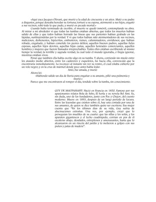 «Aquí yace Jacques Olivant, que murió a la edad de cincuenta y un años. Mató a su padre
a disgustos, porque deseaba heredar su fortuna; torturó a su esposa, atormentó a sus hijos, engañó
a sus vecinos, robó todo lo que pudo, y murió en pecado mortal.»
Cuando hubo terminado de escribir, el muerto se quedó inmóvil, contemplando su obra.
Al mirar a mi alrededor vi que todas las tumbas estaban abiertas, que todos los muertos habían
salido de ellas y que todos habían borrado las líneas que sus parientes habían grabado en las
lápidas, sustituyéndolas por la verdad. Y vi que todos habían sido atormentadores de sus vecinos,
maliciosos, deshonestos, hipócritas, embusteros, ruines, calumniadores, envidiosos; que habían
robado, engañado, y habían cometido los peores delitos; aquellos buenos padres, aquellas fieles
esposas, aquellos hijos devotos, aquellas hijas castas, aquellos honrados comerciantes, aquellos
hombres y mujeres que fueron llamados irreprochables. Todos ellos estaban escribiendo al mismo
tiempo la verdad, la terrible y sagrada verdad, la cual todo el mundo ignoraba, o fingía ignorar,
mientras estaban vivos.
Pensé que también ella había escrito algo en su tumba. Y ahora, corriendo sin miedo entre
los ataúdes medio abiertos, entre los cadáveres y esqueletos, fui hacia ella, convencido que la
encontraría inmediatamente. La reconocí al instante sin ver su rostro, el cual estaba cubierto por
un velo negro; y en la cruz de mármol donde poco antes había leído:
Amó, fue amada, y murió
Ahora leí:
«Habiendo salido un día de lluvia para engañar a su amante, pilló una pulmonía y
murió.»
Parece que me encontraron al romper el día, tendido sobre la tumba, sin conocimiento.
GUY DE MAUPASSANT: Nació en Francia en 1850. Famoso por sus
apasionantes relatos Bola de Sebo, El horla y su novela Bel Amí. Es,
sin duda, uno de los fundadores, junto con Poe y Chejov, del cuento
moderno. Muere en 1893, después de un largo periodo de locura.
Entre las leyendas que existen sobre él, hay una contada por una de
sus amantes, de quien se dice también quiso ser escritora. Esa mujer
cuenta que “En los últimos días de su vida, Guy sufría de
alucinaciones extrañas. Una vez, por ejemplo, creyó que lo
perseguían los muebles de su cuarto: que las sillas y los sofás, y los
aparatos gigantescos y el lecho cuadrúpedo, corrían en pos de él
escaleras abajo, desalados, estrepitosos y amenazantes, hasta que lo
alcanzaron en un rincón del jardín y lo molieron a golpes con sus
puños y patas de madera”.
 