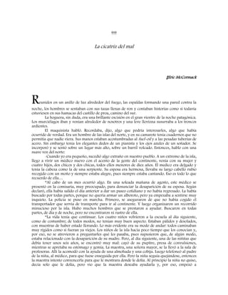 †††
La cicatriz del mal
‡Eric McCormack
Reunidos en un anillo de luz alrededor del fuego, las espaldas formando una pared contra la
noche, los hombres se sentaban con sus tazas llenas de ron y contaban historias como si todavía
estuviesen en sus hamacas del castillo de proa, camino del sur.
La hoguera, sin duda, era una brillante escisión en el gran vientre de la noche patagónica.
Los murciélagos iban y venían alrededor de nosotros y una leve llovizna susurraba a los troncos
ardientes.
El maquinista habló. Recordaba, dijo, algo que podría interesarles, algo que había
ocurrido de verdad. Era un hombre de las islas del norte, y en su camarote tenia cuadernos que no
permitía que nadie viera. Sus manos estaban acostumbradas al fuel-oil y a las pesadas tuberías de
acero. Sin embargo tenía los elegantes dedos de un pianista y los ojos azules de un soñador. Se
incorporó y se sentó sobre un lugar más alto, sobre un barril volcado. Entonces, hablo con una
suave voz del norte:
-Cuando yo era pequeño, sucedió algo extraño en nuestro pueblo. A un extremo de la isla,
llego a vivir un médico nuevo con el acento de la gente del continente, venía con su mujer y
cuatro hijos, dos chicos y dos chicas, todos ellos menores de diez años. El medico era delgado y
tenía la cabeza como la de una serpiente. Su esposa era hermosa, llevaba su largo cabello rubio
recogido con un moño y siempre estaba alegre, pues siempre estaba cantando. Eso es todo lo que
recuerdo de ella…
“Al cabo de un mes ocurrió algo. En una soleada mañana de agosto, este médico se
presentó en la comisaria, muy preocupado, para denunciar la desaparición de su esposa. Según
declaró, ella había salido el día anterior a dar un paseo cotidiano y no había regresado. La había
buscado por todas partes, porque no quería armar un alboroto, pero ya empezaba a sentirse muy
inquieto. La policía se puso en marcha. Primero, se aseguraron de que no había cogido el
transportador que servía de transporte para ir al continente. Y luego organizaron un recorrido
minucioso por la isla. Hubo muchos hombres que se prestaron a ayudar. Buscaron en todas
partes, de día y de noche, pero no encontraron ni rastro de ella.
“La vida tenía que continuar. Los cuatro niños volvieron a la escuela al día siguiente,
como de costumbre; de todos modos, no tenían muy buen aspecto. Estaban pálidos y desolados,
con muestras de haber estado llorando. Lo más evidente era su modo de andar: todos caminaban
muy rígidos como si fueran ya viejos. Los niños de la isla hacía poco tiempo que los conocían y,
por eso, no se atrevieron a preguntarles qué les pasaba, pues supusieron que, de algún modo,
estaba relacionado con la desaparición de su madre. Pero, al día siguiente, una de las niñitas que
debía tener unos seis años, se encontró muy mal: cayó de su pupitre, presa de convulsiones,
mientras se apretaba su estómago y gemía. La maestra, una señora mayor, se la llevó a la sala de
profesoras. Allí la acomodó con la ayuda de una almohada y una cobija. Luego telefoneó al padre
de la niña, al médico, para que fuese enseguida por ella. Pero la niña seguía quejándose, entonces
la maestra intento convencerla para que le mostrara donde le dolía. Al principio la niña no quiso,
decía solo que le dolía, pero vio que la maestra deseaba ayudarla y, por eso, empezó a
 