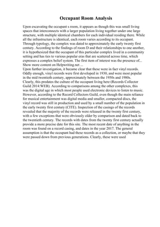 Occupant Room Analysis
Upon excavating the occupant s room, it appears as though this was small living
spaces that interconnects with a larger population living together under one large
structure, with multiple identical chambers for each individual residing there. While
all the infrastructure is identical, each room varies according to its occupant.
Through typology, the complex was dated to approximately the early twenty first
century. According to the findings of room D and their relationships to one another,
it is hypothesized that the occupant of this particular complex lived in a community
setting and has ties to various popular eras that are scattered across time, which
expresses a complex belief system. The first item of interest was the presence of...
Show more content on Helpwriting.net ...
Upon further investigation, it became clear that these were in fact vinyl records.
Oddly enough, vinyl records were first developed in 1930, and were most popular
in the mid twentieth century, approximately between the 1950s and 1980s.
Clearly, this predates the culture of the occupant living here (Records Collector
Guild 2014:WEB). According to comparisons among the other complexes, this
was the digital age in which most people used electronic devices to listen to music.
However, according to the Record Collectors Guild, even though the main reliance
for musical entertainment was digital media and smaller, compacted discs, the
vinyl record was still in production and used by a small number of the population in
the early twenty first century (CITE). Inspection of the casings of the records
revealed that the majority of the records were released in the twenty first century,
with a few exceptions that were obviously older by comparison and dated back to
the twentieth century. The records with dates from the twenty first century actually
provide a more precise date for this site. The most recent date of anything in the
room was found on a record casing, and dates in the year 2017. The general
assumption is that the occupant had these records as a collection, or maybe that they
were passed down from previous generations. Clearly, these were used
 