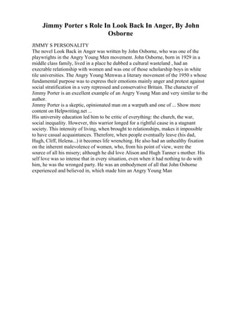 Jimmy Porter s Role In Look Back In Anger, By John
Osborne
JIMMY S PERSONALITY
The novel Look Back in Anger was written by John Osborne, who was one of the
playwrights in the Angry Young Men movement. John Osborne, born in 1929 in a
middle class family, lived in a place he dubbed a cultural wasteland , had an
execrable relationship with women and was one of those scholarship boys in white
tile universities. The Angry Young Menwas a literary movement of the 1950 s whose
fundamental purpose was to express their emotions mainly anger and protest against
social stratification in a very repressed and conservative Britain. The character of
Jimmy Porter is an excellent example of an Angry Young Man and very similar to the
author.
Jimmy Porter is a skeptic, opinionated man on a warpath and one of ... Show more
content on Helpwriting.net ...
His university education led him to be critic of everything: the church, the war,
social inequality. However, this warrior longed for a rightful cause in a stagnant
society. This intensity of living, when brought to relationships, makes it impossible
to have casual acquaintances. Therefore, when people eventually leave (his dad,
Hugh, Cliff, Helena...) it becomes life wrenching. He also had an unhealthy fixation
on the inherent malevolence of women, who, from his point of view, were the
source of all his misery; although he did love Alison and Hugh Tanner s mother. His
self love was so intense that in every situation, even when it had nothing to do with
him, he was the wronged party. He was an embodyment of all that John Osborne
experienced and believed in, which made him an Angry Young Man
 